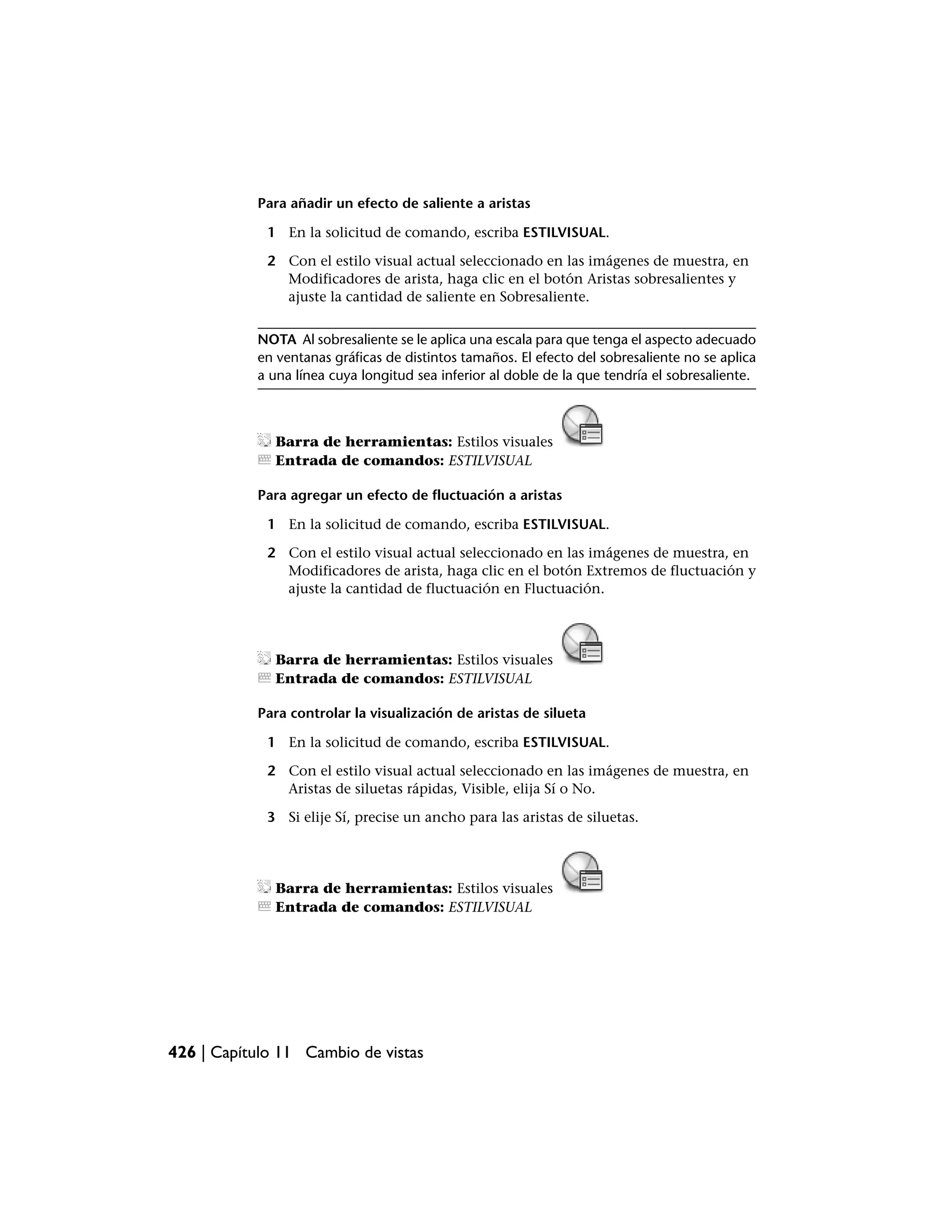 Para añadir un efecto de saliente a aristas

             1 En la solicitud de comando, escriba ESTILVISUAL.

             2 Con el estilo visual actual seleccionado en las imágenes de muestra, en
               Modificadores de arista, haga clic en el botón Aristas sobresalientes y
               ajuste la cantidad de saliente en Sobresaliente.


           NOTA Al sobresaliente se le aplica una escala para que tenga el aspecto adecuado
           en ventanas gráficas de distintos tamaños. El efecto del sobresaliente no se aplica
           a una línea cuya longitud sea inferior al doble de la que tendría el sobresaliente.



              Barra de herramientas: Estilos visuales
              Entrada de comandos: ESTILVISUAL

           Para agregar un efecto de fluctuación a aristas

             1 En la solicitud de comando, escriba ESTILVISUAL.

             2 Con el estilo visual actual seleccionado en las imágenes de muestra, en
               Modificadores de arista, haga clic en el botón Extremos de fluctuación y
               ajuste la cantidad de fluctuación en Fluctuación.




              Barra de herramientas: Estilos visuales
              Entrada de comandos: ESTILVISUAL

           Para controlar la visualización de aristas de silueta

             1 En la solicitud de comando, escriba ESTILVISUAL.

             2 Con el estilo visual actual seleccionado en las imágenes de muestra, en
               Aristas de siluetas rápidas, Visible, elija Sí o No.

             3 Si elije Sí, precise un ancho para las aristas de siluetas.




              Barra de herramientas: Estilos visuales
              Entrada de comandos: ESTILVISUAL




426 | Capítulo 11 Cambio de vistas
 