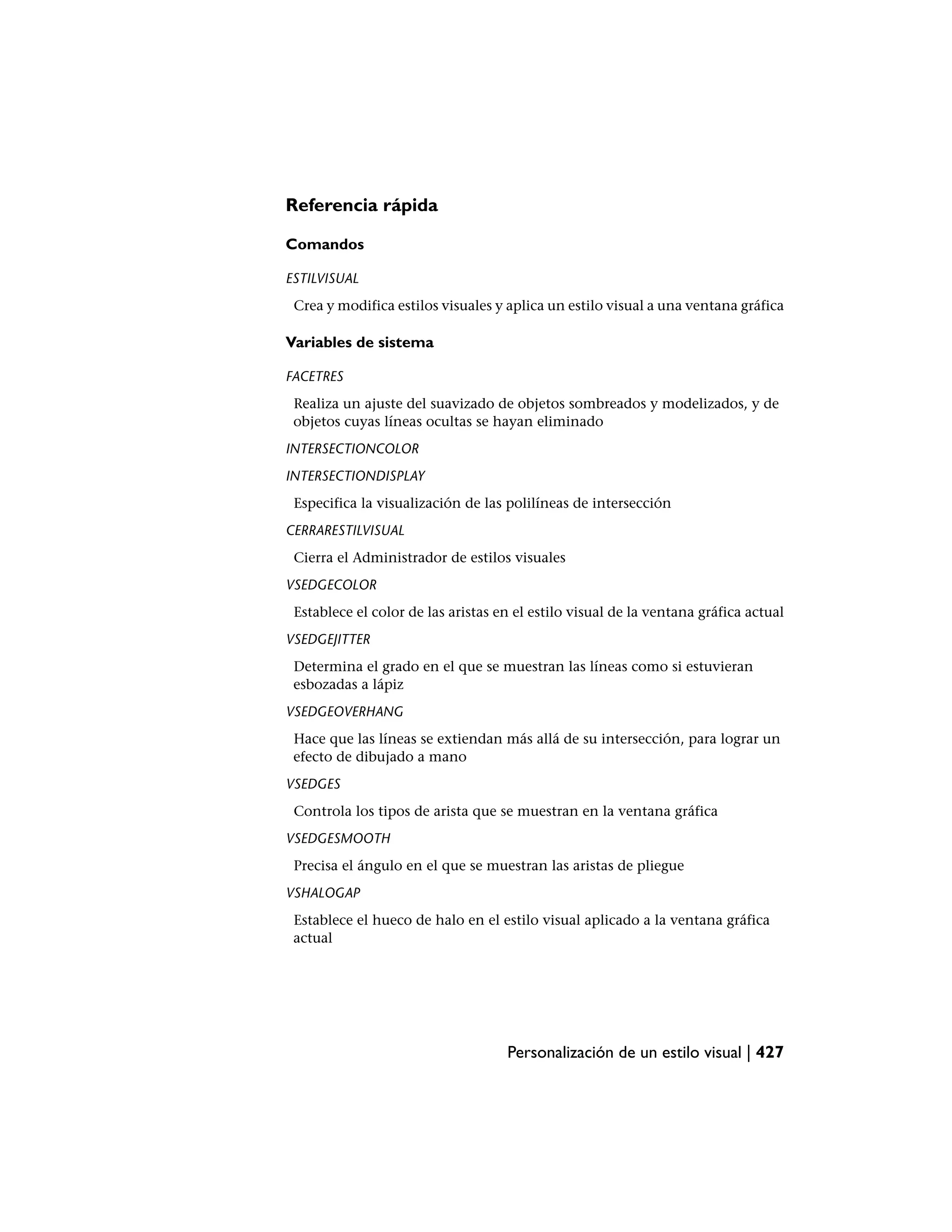 Referencia rápida

Comandos

ESTILVISUAL
 Crea y modifica estilos visuales y aplica un estilo visual a una ventana gráfica

Variables de sistema

FACETRES
 Realiza un ajuste del suavizado de objetos sombreados y modelizados, y de
 objetos cuyas líneas ocultas se hayan eliminado
INTERSECTIONCOLOR
INTERSECTIONDISPLAY
 Especifica la visualización de las polilíneas de intersección
CERRARESTILVISUAL
 Cierra el Administrador de estilos visuales
VSEDGECOLOR
 Establece el color de las aristas en el estilo visual de la ventana gráfica actual
VSEDGEJITTER
 Determina el grado en el que se muestran las líneas como si estuvieran
 esbozadas a lápiz
VSEDGEOVERHANG
 Hace que las líneas se extiendan más allá de su intersección, para lograr un
 efecto de dibujado a mano
VSEDGES
 Controla los tipos de arista que se muestran en la ventana gráfica
VSEDGESMOOTH
 Precisa el ángulo en el que se muestran las aristas de pliegue
VSHALOGAP
 Establece el hueco de halo en el estilo visual aplicado a la ventana gráfica
 actual




                                    Personalización de un estilo visual | 427
 