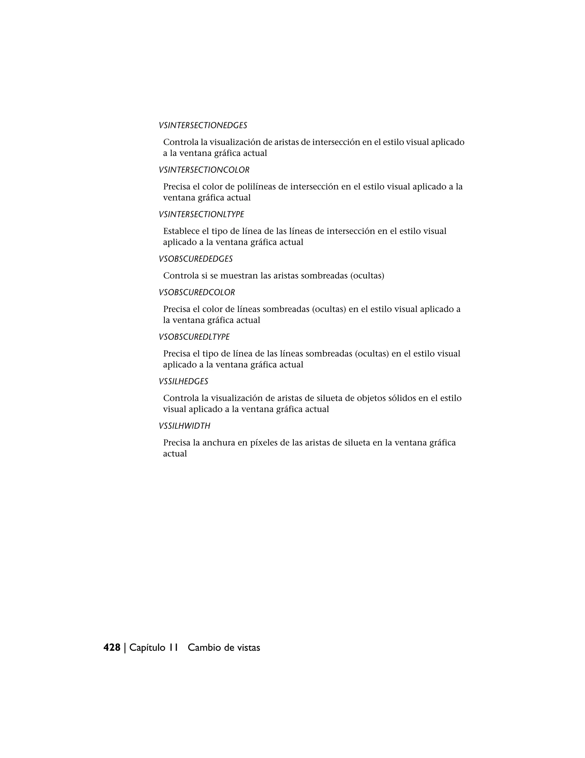 VSINTERSECTIONEDGES
            Controla la visualización de aristas de intersección en el estilo visual aplicado
            a la ventana gráfica actual
           VSINTERSECTIONCOLOR
            Precisa el color de polilíneas de intersección en el estilo visual aplicado a la
            ventana gráfica actual
           VSINTERSECTIONLTYPE
            Establece el tipo de línea de las líneas de intersección en el estilo visual
            aplicado a la ventana gráfica actual
           VSOBSCUREDEDGES
            Controla si se muestran las aristas sombreadas (ocultas)
           VSOBSCUREDCOLOR
            Precisa el color de líneas sombreadas (ocultas) en el estilo visual aplicado a
            la ventana gráfica actual
           VSOBSCUREDLTYPE
            Precisa el tipo de línea de las líneas sombreadas (ocultas) en el estilo visual
            aplicado a la ventana gráfica actual
           VSSILHEDGES
            Controla la visualización de aristas de silueta de objetos sólidos en el estilo
            visual aplicado a la ventana gráfica actual
           VSSILHWIDTH
            Precisa la anchura en píxeles de las aristas de silueta en la ventana gráfica
            actual




428 | Capítulo 11 Cambio de vistas
 
