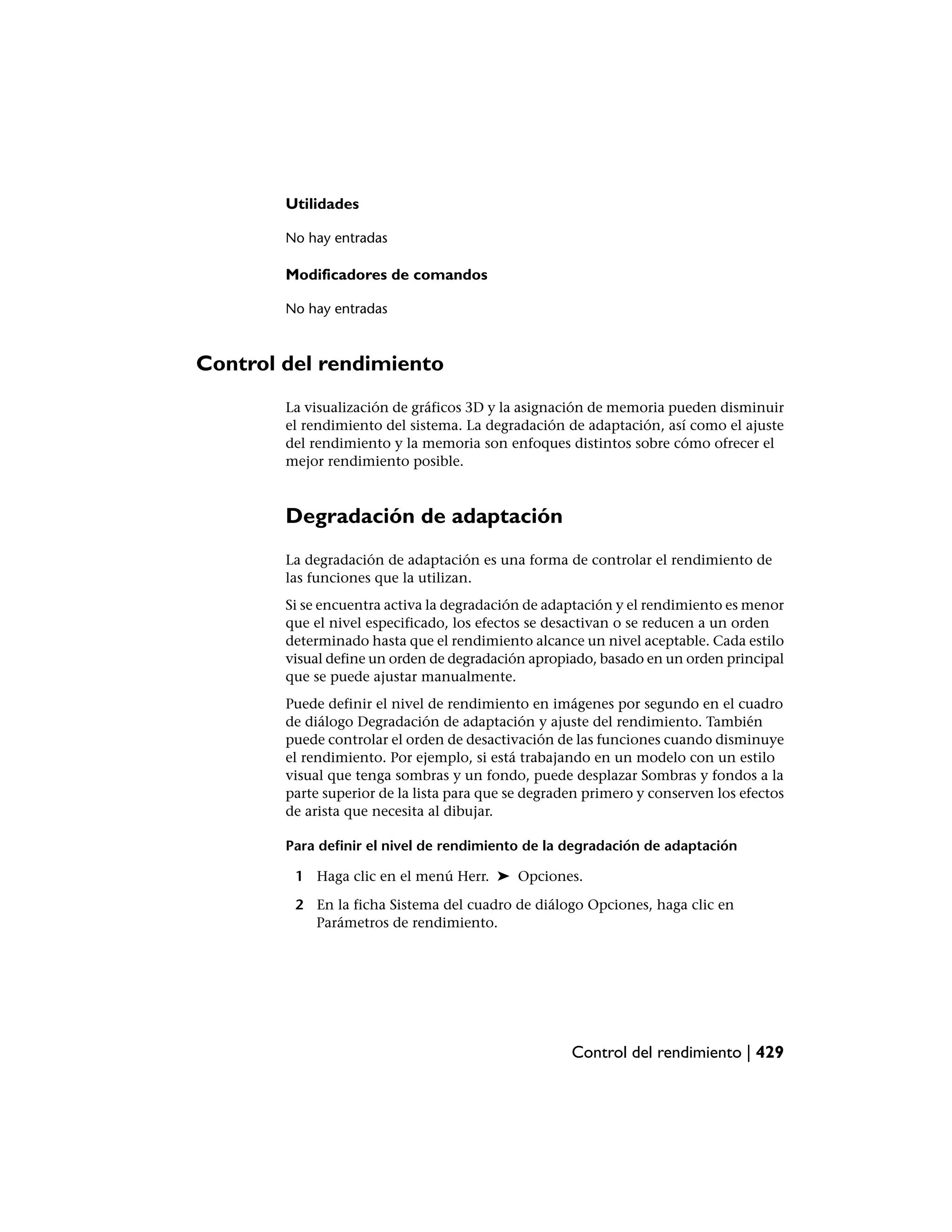 Utilidades

        No hay entradas

        Modificadores de comandos

        No hay entradas



Control del rendimiento
        La visualización de gráficos 3D y la asignación de memoria pueden disminuir
        el rendimiento del sistema. La degradación de adaptación, así como el ajuste
        del rendimiento y la memoria son enfoques distintos sobre cómo ofrecer el
        mejor rendimiento posible.



        Degradación de adaptación
        La degradación de adaptación es una forma de controlar el rendimiento de
        las funciones que la utilizan.
        Si se encuentra activa la degradación de adaptación y el rendimiento es menor
        que el nivel especificado, los efectos se desactivan o se reducen a un orden
        determinado hasta que el rendimiento alcance un nivel aceptable. Cada estilo
        visual define un orden de degradación apropiado, basado en un orden principal
        que se puede ajustar manualmente.
        Puede definir el nivel de rendimiento en imágenes por segundo en el cuadro
        de diálogo Degradación de adaptación y ajuste del rendimiento. También
        puede controlar el orden de desactivación de las funciones cuando disminuye
        el rendimiento. Por ejemplo, si está trabajando en un modelo con un estilo
        visual que tenga sombras y un fondo, puede desplazar Sombras y fondos a la
        parte superior de la lista para que se degraden primero y conserven los efectos
        de arista que necesita al dibujar.

        Para definir el nivel de rendimiento de la degradación de adaptación

         1 Haga clic en el menú Herr. ➤ Opciones.

         2 En la ficha Sistema del cuadro de diálogo Opciones, haga clic en
           Parámetros de rendimiento.




                                                     Control del rendimiento | 429
 