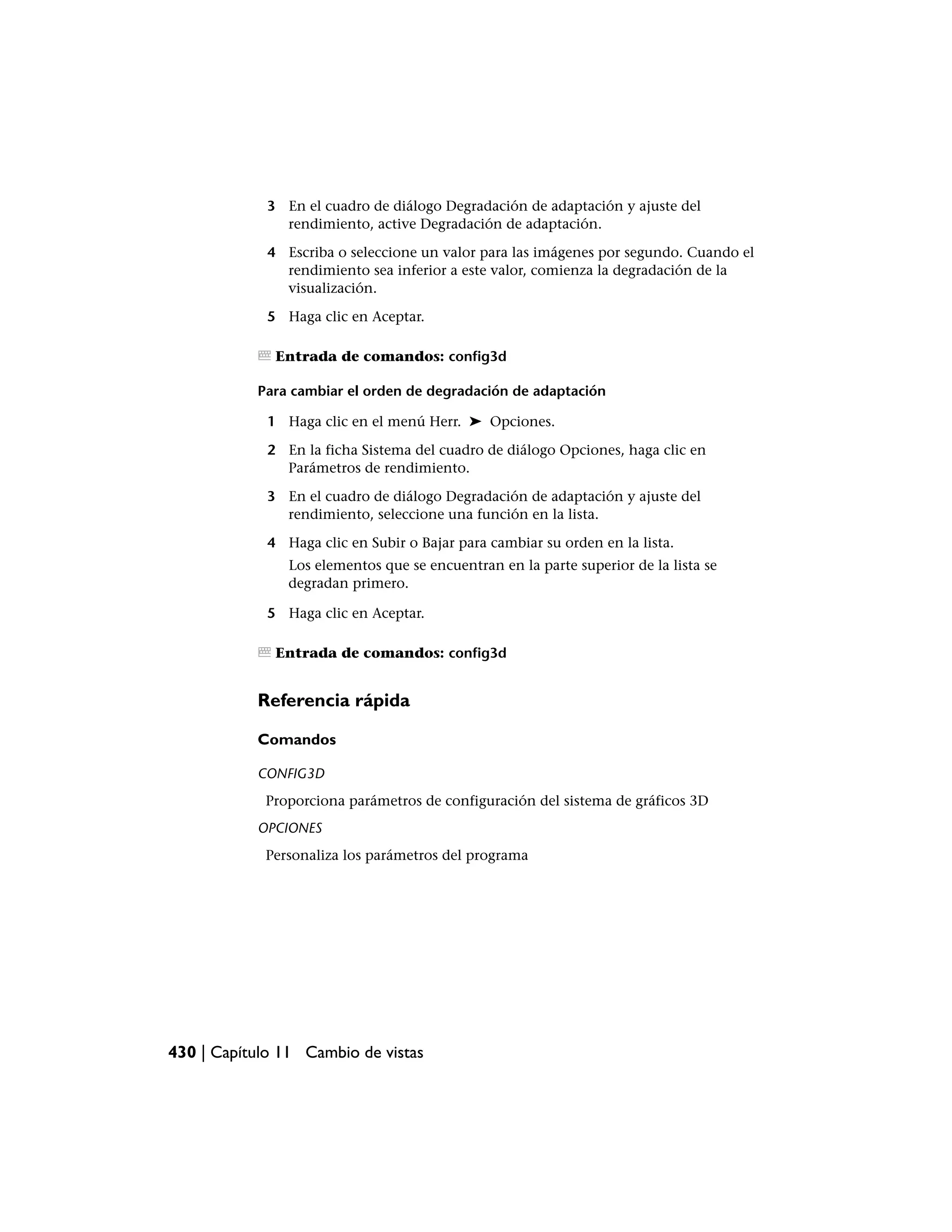 3 En el cuadro de diálogo Degradación de adaptación y ajuste del
               rendimiento, active Degradación de adaptación.

             4 Escriba o seleccione un valor para las imágenes por segundo. Cuando el
               rendimiento sea inferior a este valor, comienza la degradación de la
               visualización.

             5 Haga clic en Aceptar.

              Entrada de comandos: config3d

           Para cambiar el orden de degradación de adaptación

             1 Haga clic en el menú Herr. ➤ Opciones.

             2 En la ficha Sistema del cuadro de diálogo Opciones, haga clic en
               Parámetros de rendimiento.

             3 En el cuadro de diálogo Degradación de adaptación y ajuste del
               rendimiento, seleccione una función en la lista.

             4 Haga clic en Subir o Bajar para cambiar su orden en la lista.
                Los elementos que se encuentran en la parte superior de la lista se
                degradan primero.

             5 Haga clic en Aceptar.

              Entrada de comandos: config3d


           Referencia rápida

           Comandos

           CONFIG3D
            Proporciona parámetros de configuración del sistema de gráficos 3D
           OPCIONES
            Personaliza los parámetros del programa




430 | Capítulo 11 Cambio de vistas
 