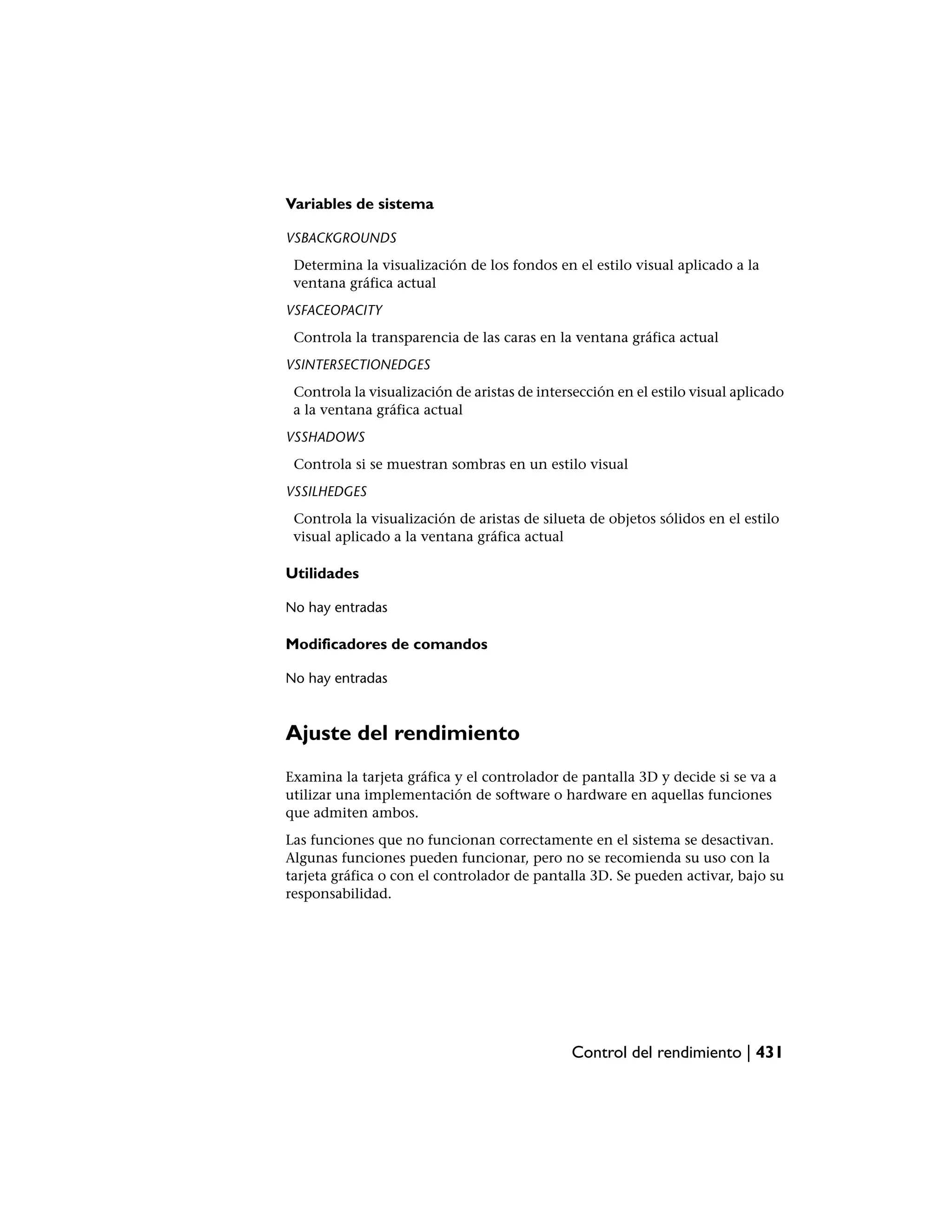 Variables de sistema

VSBACKGROUNDS
 Determina la visualización de los fondos en el estilo visual aplicado a la
 ventana gráfica actual
VSFACEOPACITY
 Controla la transparencia de las caras en la ventana gráfica actual
VSINTERSECTIONEDGES
 Controla la visualización de aristas de intersección en el estilo visual aplicado
 a la ventana gráfica actual
VSSHADOWS
 Controla si se muestran sombras en un estilo visual
VSSILHEDGES
 Controla la visualización de aristas de silueta de objetos sólidos en el estilo
 visual aplicado a la ventana gráfica actual

Utilidades

No hay entradas

Modificadores de comandos

No hay entradas



Ajuste del rendimiento
Examina la tarjeta gráfica y el controlador de pantalla 3D y decide si se va a
utilizar una implementación de software o hardware en aquellas funciones
que admiten ambos.
Las funciones que no funcionan correctamente en el sistema se desactivan.
Algunas funciones pueden funcionar, pero no se recomienda su uso con la
tarjeta gráfica o con el controlador de pantalla 3D. Se pueden activar, bajo su
responsabilidad.




                                              Control del rendimiento | 431
 