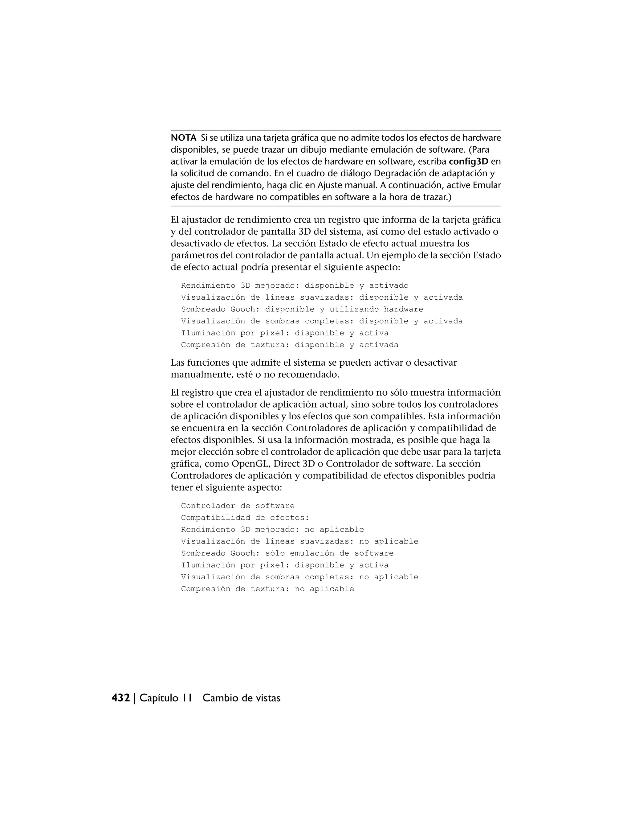 NOTA Si se utiliza una tarjeta gráfica que no admite todos los efectos de hardware
           disponibles, se puede trazar un dibujo mediante emulación de software. (Para
           activar la emulación de los efectos de hardware en software, escriba config3D en
           la solicitud de comando. En el cuadro de diálogo Degradación de adaptación y
           ajuste del rendimiento, haga clic en Ajuste manual. A continuación, active Emular
           efectos de hardware no compatibles en software a la hora de trazar.)

           El ajustador de rendimiento crea un registro que informa de la tarjeta gráfica
           y del controlador de pantalla 3D del sistema, así como del estado activado o
           desactivado de efectos. La sección Estado de efecto actual muestra los
           parámetros del controlador de pantalla actual. Un ejemplo de la sección Estado
           de efecto actual podría presentar el siguiente aspecto:
             Rendimiento 3D mejorado: disponible y activado
             Visualización de líneas suavizadas: disponible y activada
             Sombreado Gooch: disponible y utilizando hardware
             Visualización de sombras completas: disponible y activada
             Iluminación por píxel: disponible y activa
             Compresión de textura: disponible y activada

           Las funciones que admite el sistema se pueden activar o desactivar
           manualmente, esté o no recomendado.
           El registro que crea el ajustador de rendimiento no sólo muestra información
           sobre el controlador de aplicación actual, sino sobre todos los controladores
           de aplicación disponibles y los efectos que son compatibles. Esta información
           se encuentra en la sección Controladores de aplicación y compatibilidad de
           efectos disponibles. Si usa la información mostrada, es posible que haga la
           mejor elección sobre el controlador de aplicación que debe usar para la tarjeta
           gráfica, como OpenGL, Direct 3D o Controlador de software. La sección
           Controladores de aplicación y compatibilidad de efectos disponibles podría
           tener el siguiente aspecto:
             Controlador de software
             Compatibilidad de efectos:
             Rendimiento 3D mejorado: no aplicable
             Visualización de líneas suavizadas: no aplicable
             Sombreado Gooch: sólo emulación de software
             Iluminación por píxel: disponible y activa
             Visualización de sombras completas: no aplicable
             Compresión de textura: no aplicable




432 | Capítulo 11 Cambio de vistas
 