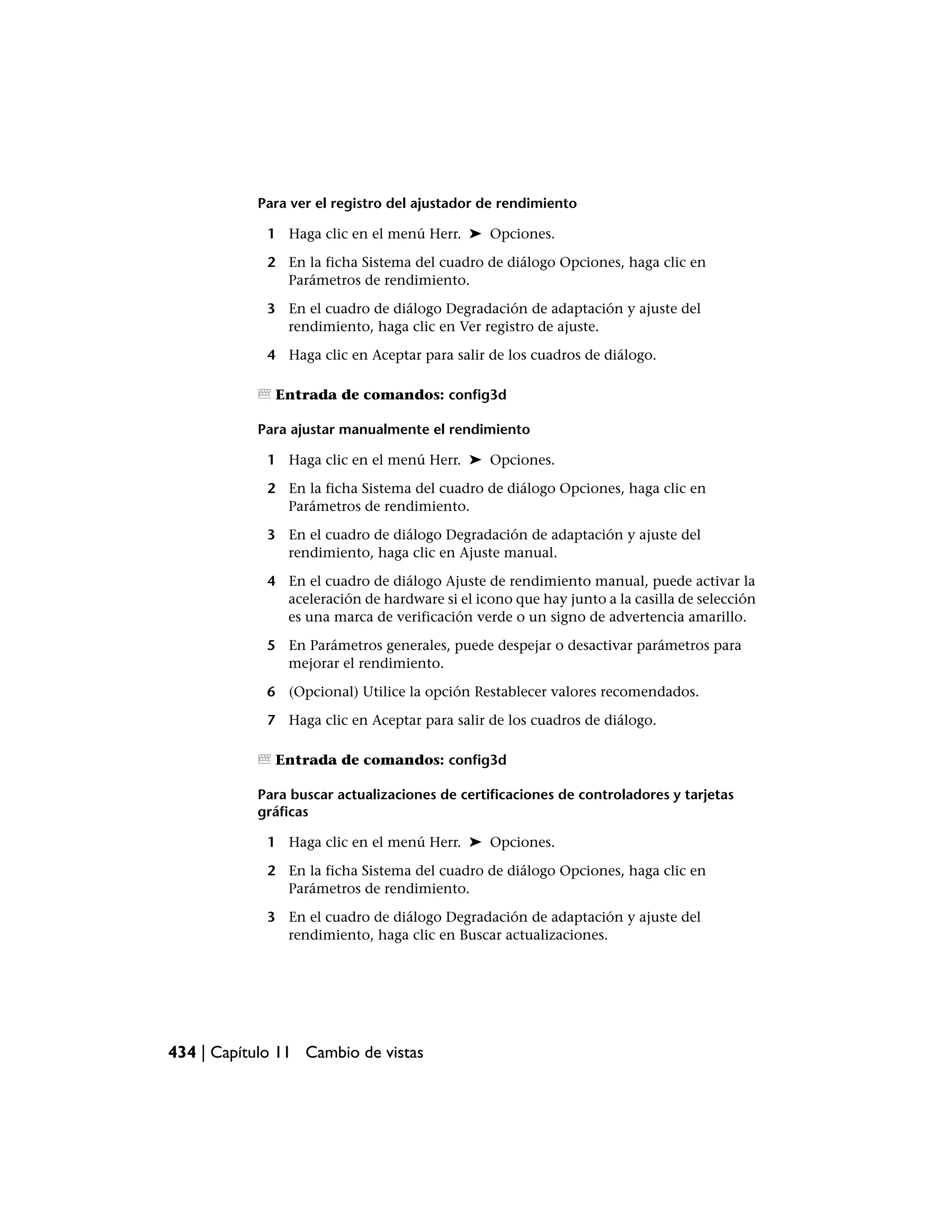 Para ver el registro del ajustador de rendimiento

             1 Haga clic en el menú Herr. ➤ Opciones.

             2 En la ficha Sistema del cuadro de diálogo Opciones, haga clic en
               Parámetros de rendimiento.

             3 En el cuadro de diálogo Degradación de adaptación y ajuste del
               rendimiento, haga clic en Ver registro de ajuste.

             4 Haga clic en Aceptar para salir de los cuadros de diálogo.

              Entrada de comandos: config3d

           Para ajustar manualmente el rendimiento

             1 Haga clic en el menú Herr. ➤ Opciones.

             2 En la ficha Sistema del cuadro de diálogo Opciones, haga clic en
               Parámetros de rendimiento.

             3 En el cuadro de diálogo Degradación de adaptación y ajuste del
               rendimiento, haga clic en Ajuste manual.

             4 En el cuadro de diálogo Ajuste de rendimiento manual, puede activar la
               aceleración de hardware si el icono que hay junto a la casilla de selección
               es una marca de verificación verde o un signo de advertencia amarillo.

             5 En Parámetros generales, puede despejar o desactivar parámetros para
               mejorar el rendimiento.

             6 (Opcional) Utilice la opción Restablecer valores recomendados.

             7 Haga clic en Aceptar para salir de los cuadros de diálogo.

              Entrada de comandos: config3d

           Para buscar actualizaciones de certificaciones de controladores y tarjetas
           gráficas

             1 Haga clic en el menú Herr. ➤ Opciones.

             2 En la ficha Sistema del cuadro de diálogo Opciones, haga clic en
               Parámetros de rendimiento.

             3 En el cuadro de diálogo Degradación de adaptación y ajuste del
               rendimiento, haga clic en Buscar actualizaciones.




434 | Capítulo 11 Cambio de vistas
 