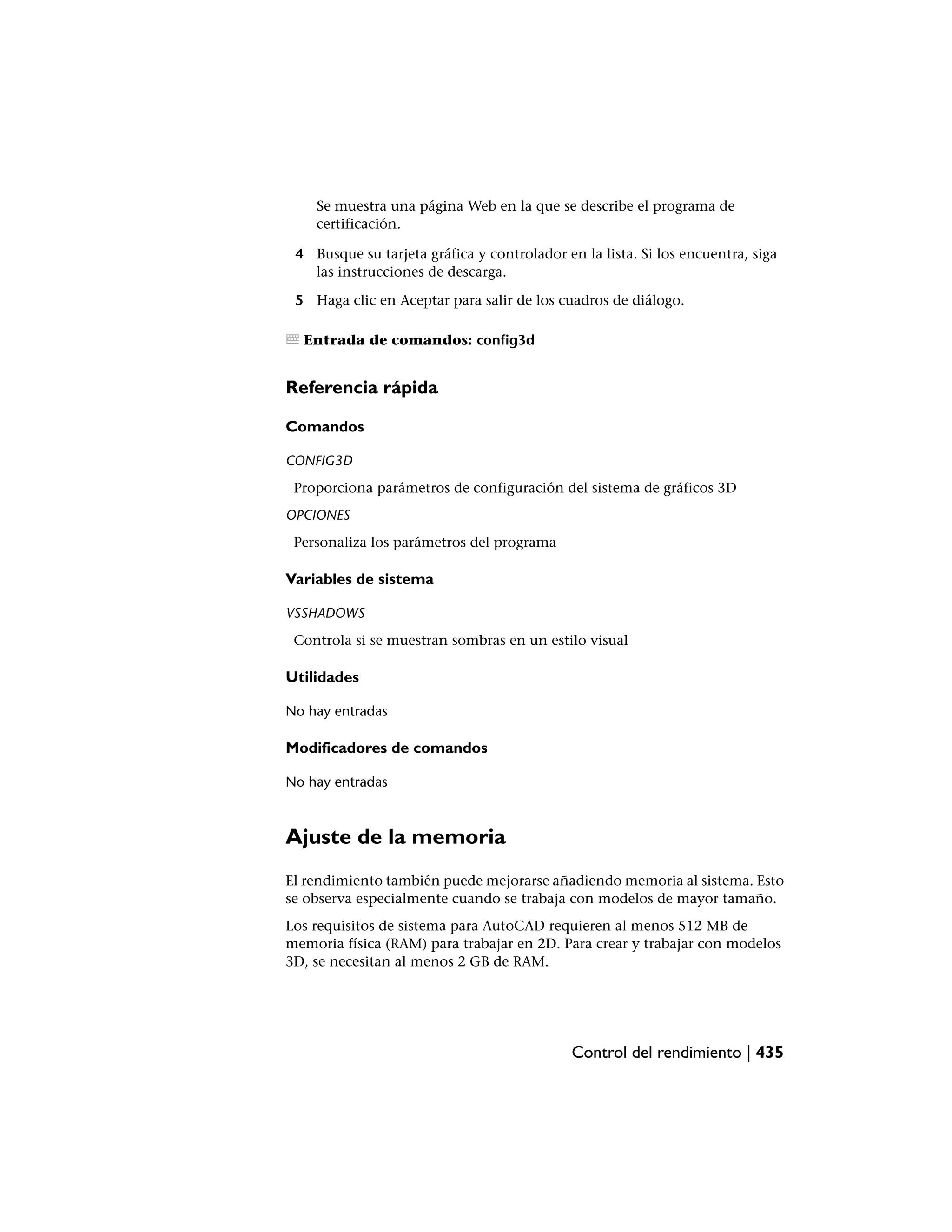 Se muestra una página Web en la que se describe el programa de
    certificación.

 4 Busque su tarjeta gráfica y controlador en la lista. Si los encuentra, siga
   las instrucciones de descarga.

 5 Haga clic en Aceptar para salir de los cuadros de diálogo.

  Entrada de comandos: config3d


Referencia rápida

Comandos

CONFIG3D
 Proporciona parámetros de configuración del sistema de gráficos 3D
OPCIONES
 Personaliza los parámetros del programa

Variables de sistema

VSSHADOWS
 Controla si se muestran sombras en un estilo visual

Utilidades

No hay entradas

Modificadores de comandos

No hay entradas



Ajuste de la memoria
El rendimiento también puede mejorarse añadiendo memoria al sistema. Esto
se observa especialmente cuando se trabaja con modelos de mayor tamaño.
Los requisitos de sistema para AutoCAD requieren al menos 512 MB de
memoria física (RAM) para trabajar en 2D. Para crear y trabajar con modelos
3D, se necesitan al menos 2 GB de RAM.




                                             Control del rendimiento | 435
 