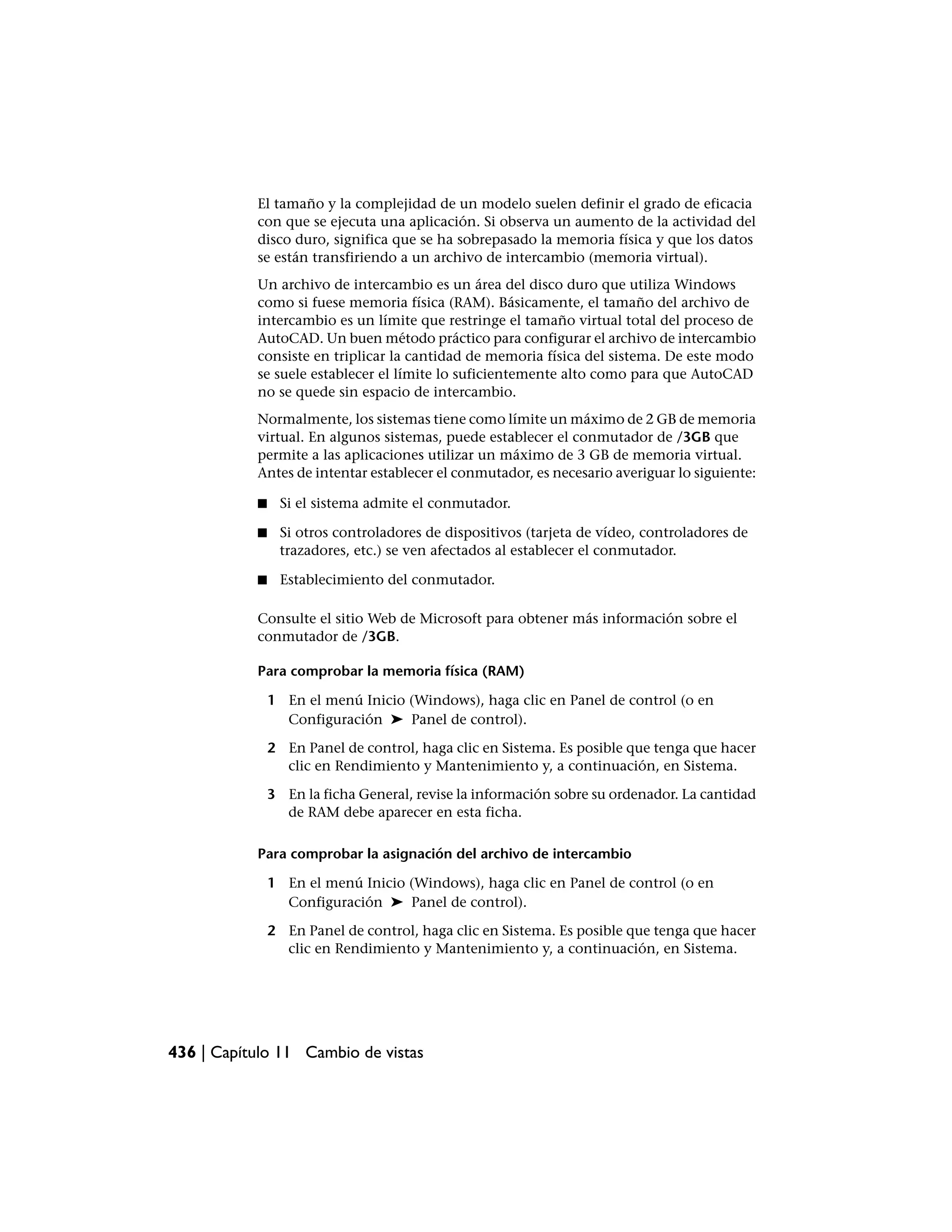 El tamaño y la complejidad de un modelo suelen definir el grado de eficacia
           con que se ejecuta una aplicación. Si observa un aumento de la actividad del
           disco duro, significa que se ha sobrepasado la memoria física y que los datos
           se están transfiriendo a un archivo de intercambio (memoria virtual).
           Un archivo de intercambio es un área del disco duro que utiliza Windows
           como si fuese memoria física (RAM). Básicamente, el tamaño del archivo de
           intercambio es un límite que restringe el tamaño virtual total del proceso de
           AutoCAD. Un buen método práctico para configurar el archivo de intercambio
           consiste en triplicar la cantidad de memoria física del sistema. De este modo
           se suele establecer el límite lo suficientemente alto como para que AutoCAD
           no se quede sin espacio de intercambio.
           Normalmente, los sistemas tiene como límite un máximo de 2 GB de memoria
           virtual. En algunos sistemas, puede establecer el conmutador de /3GB que
           permite a las aplicaciones utilizar un máximo de 3 GB de memoria virtual.
           Antes de intentar establecer el conmutador, es necesario averiguar lo siguiente:

           ■    Si el sistema admite el conmutador.

           ■    Si otros controladores de dispositivos (tarjeta de vídeo, controladores de
                trazadores, etc.) se ven afectados al establecer el conmutador.

           ■    Establecimiento del conmutador.

           Consulte el sitio Web de Microsoft para obtener más información sobre el
           conmutador de /3GB.

           Para comprobar la memoria física (RAM)

               1 En el menú Inicio (Windows), haga clic en Panel de control (o en
                 Configuración ➤ Panel de control).

               2 En Panel de control, haga clic en Sistema. Es posible que tenga que hacer
                 clic en Rendimiento y Mantenimiento y, a continuación, en Sistema.

               3 En la ficha General, revise la información sobre su ordenador. La cantidad
                 de RAM debe aparecer en esta ficha.

           Para comprobar la asignación del archivo de intercambio

               1 En el menú Inicio (Windows), haga clic en Panel de control (o en
                 Configuración ➤ Panel de control).

               2 En Panel de control, haga clic en Sistema. Es posible que tenga que hacer
                 clic en Rendimiento y Mantenimiento y, a continuación, en Sistema.




436 | Capítulo 11 Cambio de vistas
 