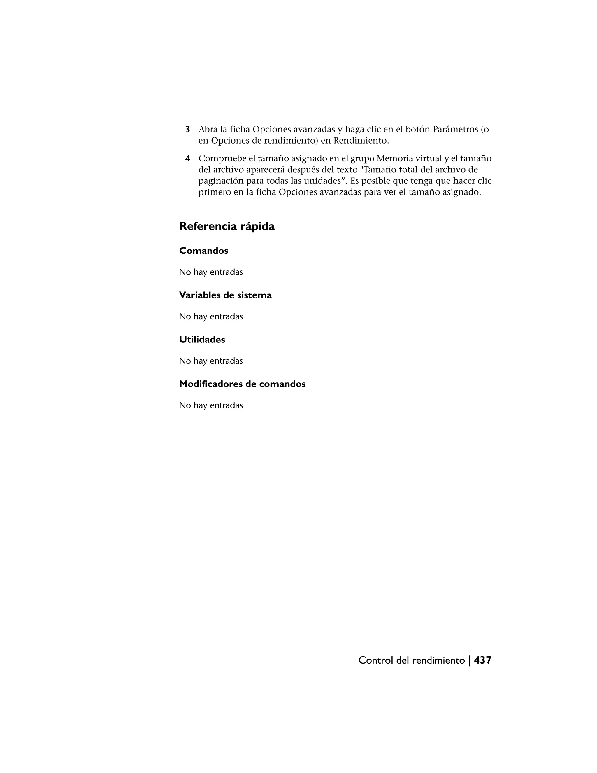 3 Abra la ficha Opciones avanzadas y haga clic en el botón Parámetros (o
   en Opciones de rendimiento) en Rendimiento.

 4 Compruebe el tamaño asignado en el grupo Memoria virtual y el tamaño
   del archivo aparecerá después del texto "Tamaño total del archivo de
   paginación para todas las unidades”. Es posible que tenga que hacer clic
   primero en la ficha Opciones avanzadas para ver el tamaño asignado.


Referencia rápida

Comandos

No hay entradas

Variables de sistema

No hay entradas

Utilidades

No hay entradas

Modificadores de comandos

No hay entradas




                                          Control del rendimiento | 437
 