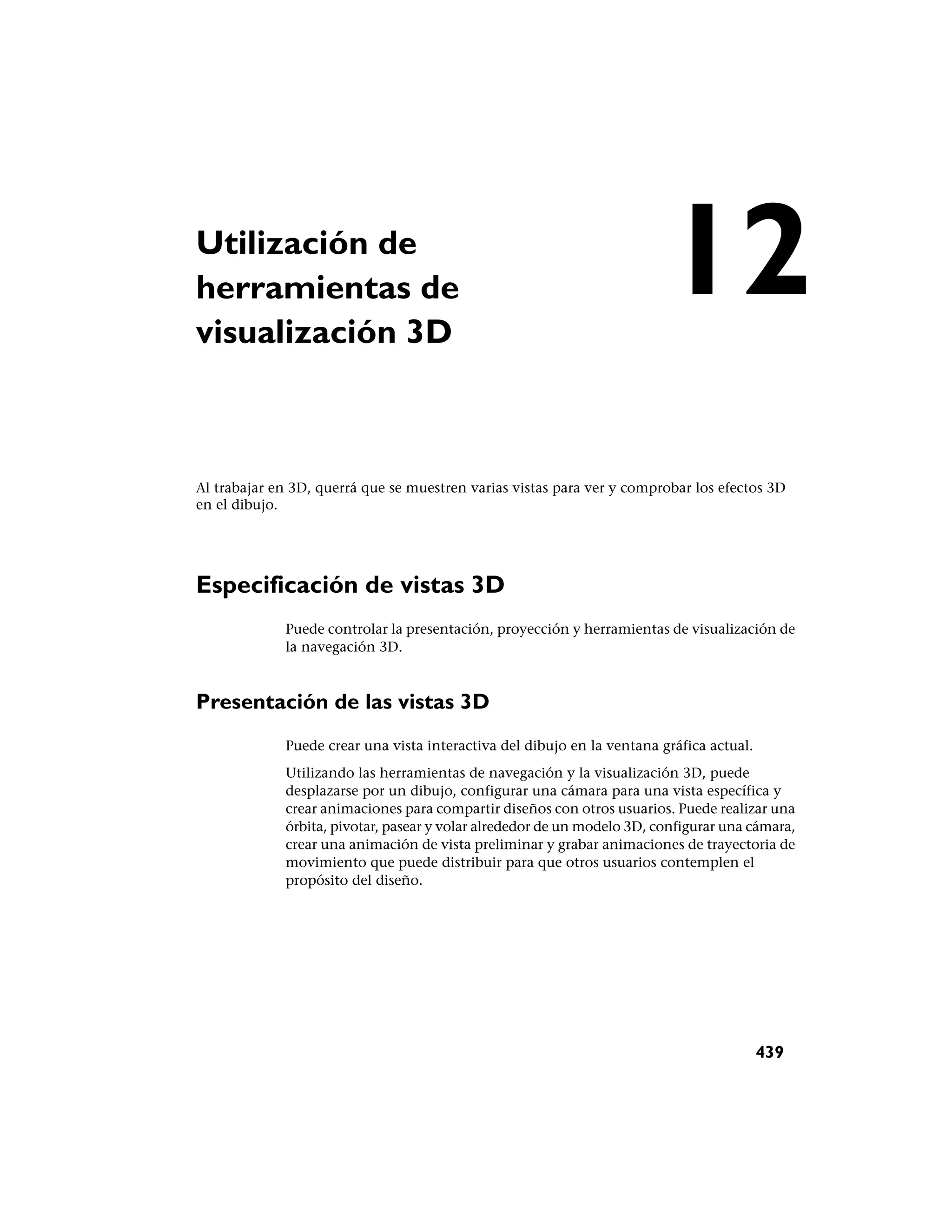 Utilización de
herramientas de
visualización 3D
                                                                         12
Al trabajar en 3D, querrá que se muestren varias vistas para ver y comprobar los efectos 3D
en el dibujo.




Especificación de vistas 3D
             Puede controlar la presentación, proyección y herramientas de visualización de
             la navegación 3D.



Presentación de las vistas 3D
             Puede crear una vista interactiva del dibujo en la ventana gráfica actual.
             Utilizando las herramientas de navegación y la visualización 3D, puede
             desplazarse por un dibujo, configurar una cámara para una vista específica y
             crear animaciones para compartir diseños con otros usuarios. Puede realizar una
             órbita, pivotar, pasear y volar alrededor de un modelo 3D, configurar una cámara,
             crear una animación de vista preliminar y grabar animaciones de trayectoria de
             movimiento que puede distribuir para que otros usuarios contemplen el
             propósito del diseño.




                                                                                          439
 