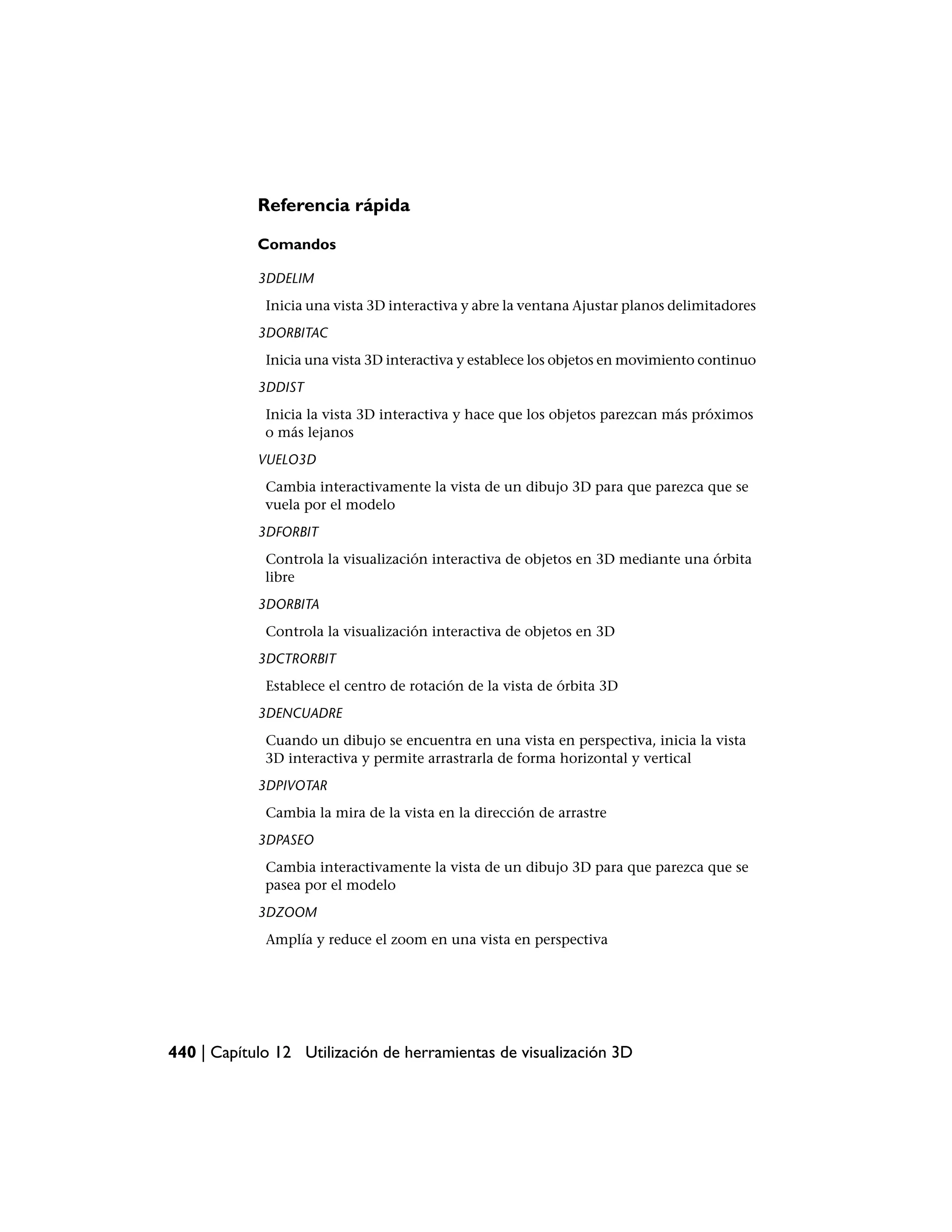 Referencia rápida

            Comandos

            3DDELIM
             Inicia una vista 3D interactiva y abre la ventana Ajustar planos delimitadores
            3DORBITAC
             Inicia una vista 3D interactiva y establece los objetos en movimiento continuo
            3DDIST
             Inicia la vista 3D interactiva y hace que los objetos parezcan más próximos
             o más lejanos
            VUELO3D
             Cambia interactivamente la vista de un dibujo 3D para que parezca que se
             vuela por el modelo
            3DFORBIT
             Controla la visualización interactiva de objetos en 3D mediante una órbita
             libre
            3DORBITA
             Controla la visualización interactiva de objetos en 3D
            3DCTRORBIT
             Establece el centro de rotación de la vista de órbita 3D
            3DENCUADRE
             Cuando un dibujo se encuentra en una vista en perspectiva, inicia la vista
             3D interactiva y permite arrastrarla de forma horizontal y vertical
            3DPIVOTAR
             Cambia la mira de la vista en la dirección de arrastre
            3DPASEO
             Cambia interactivamente la vista de un dibujo 3D para que parezca que se
             pasea por el modelo
            3DZOOM
             Amplía y reduce el zoom en una vista en perspectiva




440 | Capítulo 12 Utilización de herramientas de visualización 3D
 