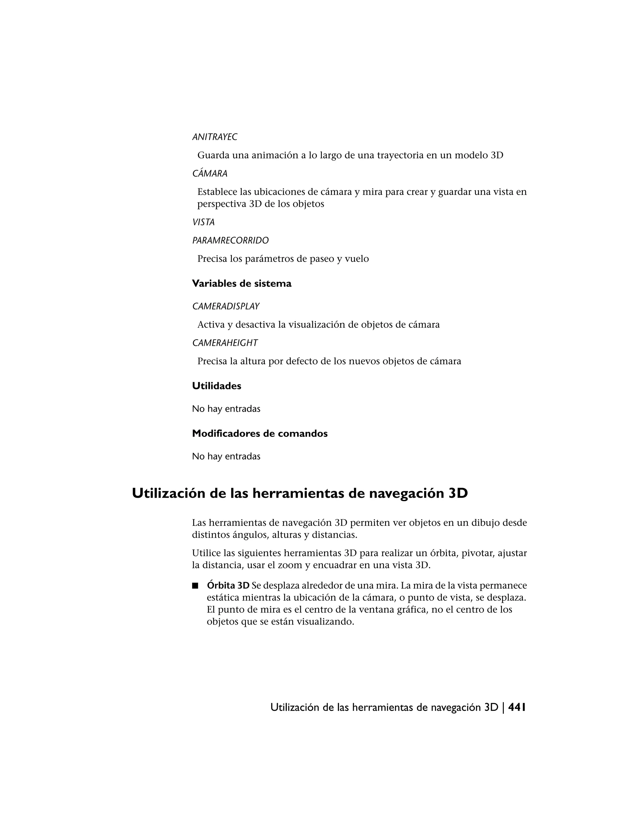 ANITRAYEC
         Guarda una animación a lo largo de una trayectoria en un modelo 3D
        CÁMARA
         Establece las ubicaciones de cámara y mira para crear y guardar una vista en
         perspectiva 3D de los objetos
        VISTA
        PARAMRECORRIDO
         Precisa los parámetros de paseo y vuelo

        Variables de sistema

        CAMERADISPLAY
         Activa y desactiva la visualización de objetos de cámara
        CAMERAHEIGHT
         Precisa la altura por defecto de los nuevos objetos de cámara

        Utilidades

        No hay entradas

        Modificadores de comandos

        No hay entradas



Utilización de las herramientas de navegación 3D
        Las herramientas de navegación 3D permiten ver objetos en un dibujo desde
        distintos ángulos, alturas y distancias.
        Utilice las siguientes herramientas 3D para realizar un órbita, pivotar, ajustar
        la distancia, usar el zoom y encuadrar en una vista 3D.

        ■   Órbita 3D Se desplaza alrededor de una mira. La mira de la vista permanece
            estática mientras la ubicación de la cámara, o punto de vista, se desplaza.
            El punto de mira es el centro de la ventana gráfica, no el centro de los
            objetos que se están visualizando.




                          Utilización de las herramientas de navegación 3D | 441
 
