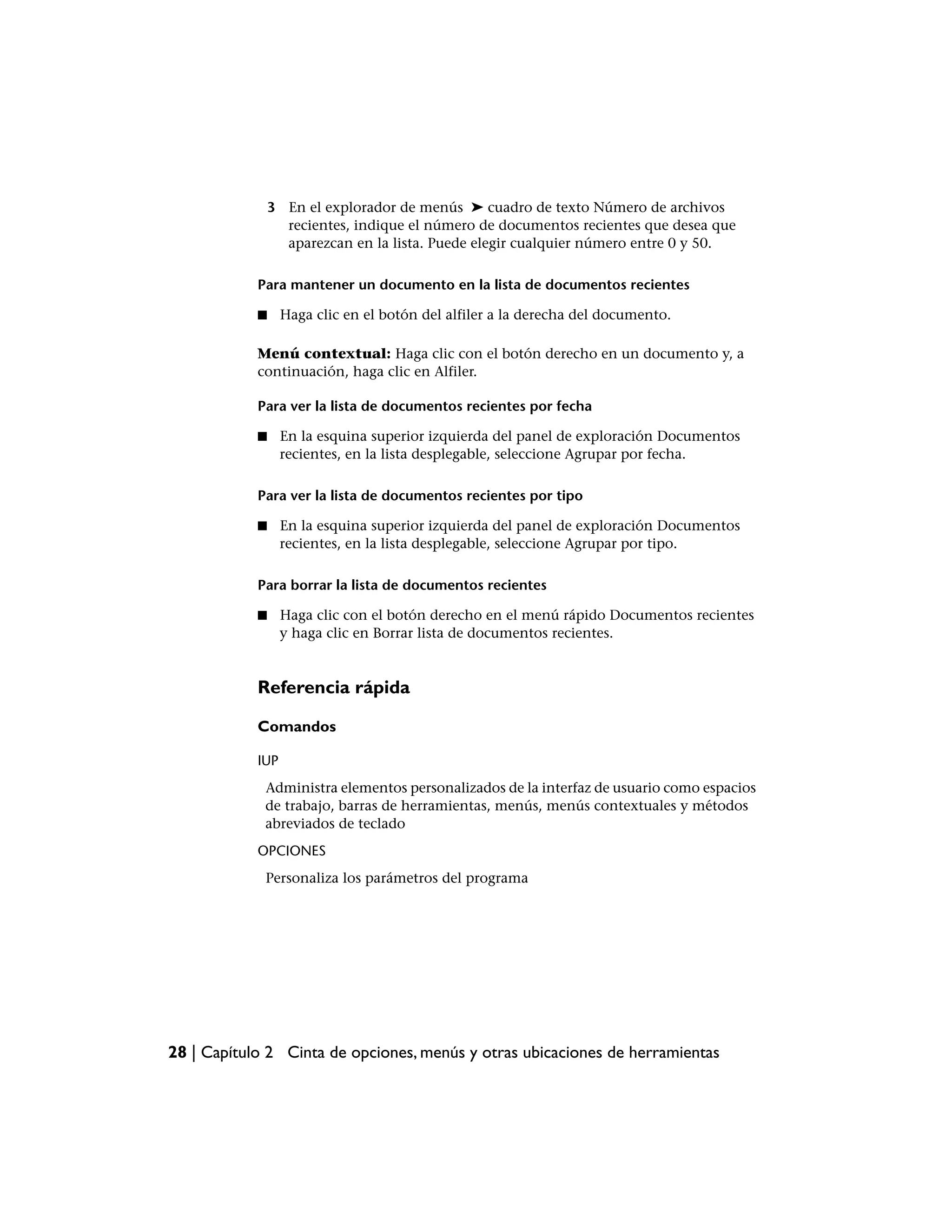 3 En el explorador de menús ➤ cuadro de texto Número de archivos
                  recientes, indique el número de documentos recientes que desea que
                  aparezcan en la lista. Puede elegir cualquier número entre 0 y 50.

            Para mantener un documento en la lista de documentos recientes

            ■     Haga clic en el botón del alfiler a la derecha del documento.

            Menú contextual: Haga clic con el botón derecho en un documento y, a
            continuación, haga clic en Alfiler.

            Para ver la lista de documentos recientes por fecha

            ■     En la esquina superior izquierda del panel de exploración Documentos
                  recientes, en la lista desplegable, seleccione Agrupar por fecha.

            Para ver la lista de documentos recientes por tipo

            ■     En la esquina superior izquierda del panel de exploración Documentos
                  recientes, en la lista desplegable, seleccione Agrupar por tipo.

            Para borrar la lista de documentos recientes

            ■     Haga clic con el botón derecho en el menú rápido Documentos recientes
                  y haga clic en Borrar lista de documentos recientes.


            Referencia rápida

            Comandos

            IUP
             Administra elementos personalizados de la interfaz de usuario como espacios
             de trabajo, barras de herramientas, menús, menús contextuales y métodos
             abreviados de teclado
            OPCIONES
             Personaliza los parámetros del programa




28 | Capítulo 2 Cinta de opciones, menús y otras ubicaciones de herramientas
 