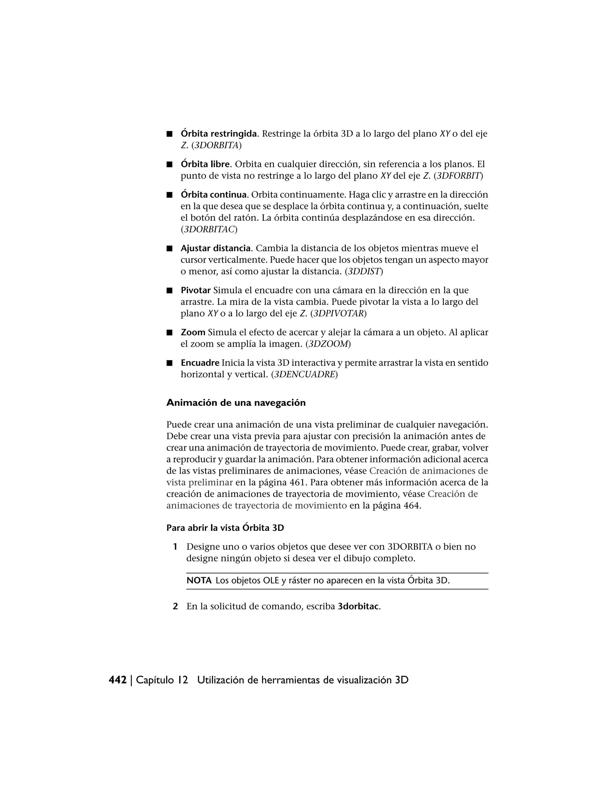 ■    Órbita restringida. Restringe la órbita 3D a lo largo del plano XY o del eje
                 Z. (3DORBITA)

            ■    Órbita libre. Orbita en cualquier dirección, sin referencia a los planos. El
                 punto de vista no restringe a lo largo del plano XY del eje Z. (3DFORBIT)

            ■    Órbita continua. Orbita continuamente. Haga clic y arrastre en la dirección
                 en la que desea que se desplace la órbita continua y, a continuación, suelte
                 el botón del ratón. La órbita continúa desplazándose en esa dirección.
                 (3DORBITAC)

            ■    Ajustar distancia. Cambia la distancia de los objetos mientras mueve el
                 cursor verticalmente. Puede hacer que los objetos tengan un aspecto mayor
                 o menor, así como ajustar la distancia. (3DDIST)

            ■    Pivotar Simula el encuadre con una cámara en la dirección en la que
                 arrastre. La mira de la vista cambia. Puede pivotar la vista a lo largo del
                 plano XY o a lo largo del eje Z. (3DPIVOTAR)

            ■    Zoom Simula el efecto de acercar y alejar la cámara a un objeto. Al aplicar
                 el zoom se amplía la imagen. (3DZOOM)

            ■    Encuadre Inicia la vista 3D interactiva y permite arrastrar la vista en sentido
                 horizontal y vertical. (3DENCUADRE)


            Animación de una navegación

            Puede crear una animación de una vista preliminar de cualquier navegación.
            Debe crear una vista previa para ajustar con precisión la animación antes de
            crear una animación de trayectoria de movimiento. Puede crear, grabar, volver
            a reproducir y guardar la animación. Para obtener información adicional acerca
            de las vistas preliminares de animaciones, véase Creación de animaciones de
            vista preliminar en la página 461. Para obtener más información acerca de la
            creación de animaciones de trayectoria de movimiento, véase Creación de
            animaciones de trayectoria de movimiento en la página 464.

            Para abrir la vista Órbita 3D

                1 Designe uno o varios objetos que desee ver con 3DORBITA o bien no
                  designe ningún objeto si desea ver el dibujo completo.

                   NOTA Los objetos OLE y ráster no aparecen en la vista Órbita 3D.

                2 En la solicitud de comando, escriba 3dorbitac.




442 | Capítulo 12 Utilización de herramientas de visualización 3D
 