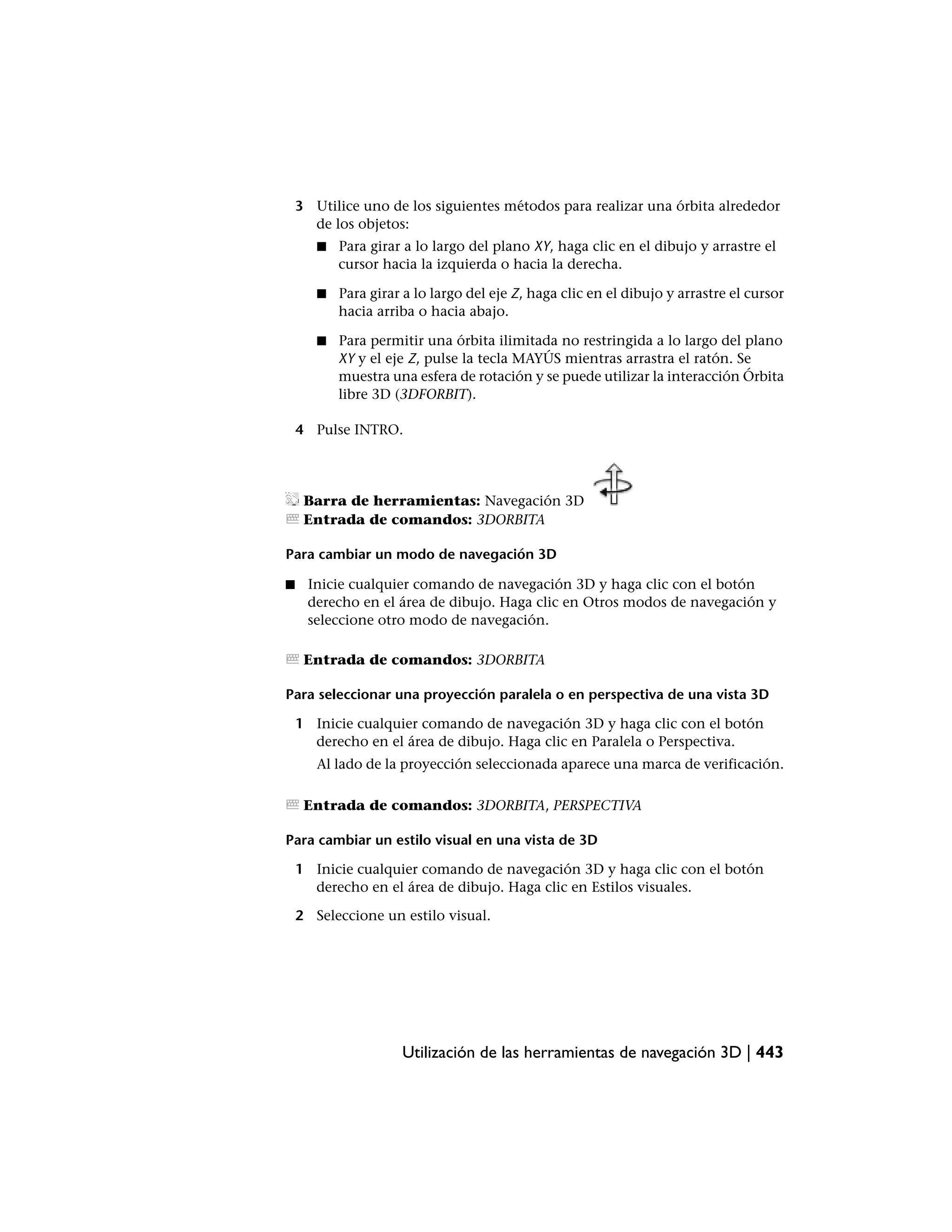 3 Utilice uno de los siguientes métodos para realizar una órbita alrededor
      de los objetos:
       ■   Para girar a lo largo del plano XY, haga clic en el dibujo y arrastre el
           cursor hacia la izquierda o hacia la derecha.

       ■   Para girar a lo largo del eje Z, haga clic en el dibujo y arrastre el cursor
           hacia arriba o hacia abajo.

       ■   Para permitir una órbita ilimitada no restringida a lo largo del plano
           XY y el eje Z, pulse la tecla MAYÚS mientras arrastra el ratón. Se
           muestra una esfera de rotación y se puede utilizar la interacción Órbita
           libre 3D (3DFORBIT).

    4 Pulse INTRO.




     Barra de herramientas: Navegación 3D
     Entrada de comandos: 3DORBITA

Para cambiar un modo de navegación 3D

■    Inicie cualquier comando de navegación 3D y haga clic con el botón
     derecho en el área de dibujo. Haga clic en Otros modos de navegación y
     seleccione otro modo de navegación.

     Entrada de comandos: 3DORBITA

Para seleccionar una proyección paralela o en perspectiva de una vista 3D

    1 Inicie cualquier comando de navegación 3D y haga clic con el botón
      derecho en el área de dibujo. Haga clic en Paralela o Perspectiva.
       Al lado de la proyección seleccionada aparece una marca de verificación.

     Entrada de comandos: 3DORBITA, PERSPECTIVA

Para cambiar un estilo visual en una vista de 3D

    1 Inicie cualquier comando de navegación 3D y haga clic con el botón
      derecho en el área de dibujo. Haga clic en Estilos visuales.

    2 Seleccione un estilo visual.




                     Utilización de las herramientas de navegación 3D | 443
 
