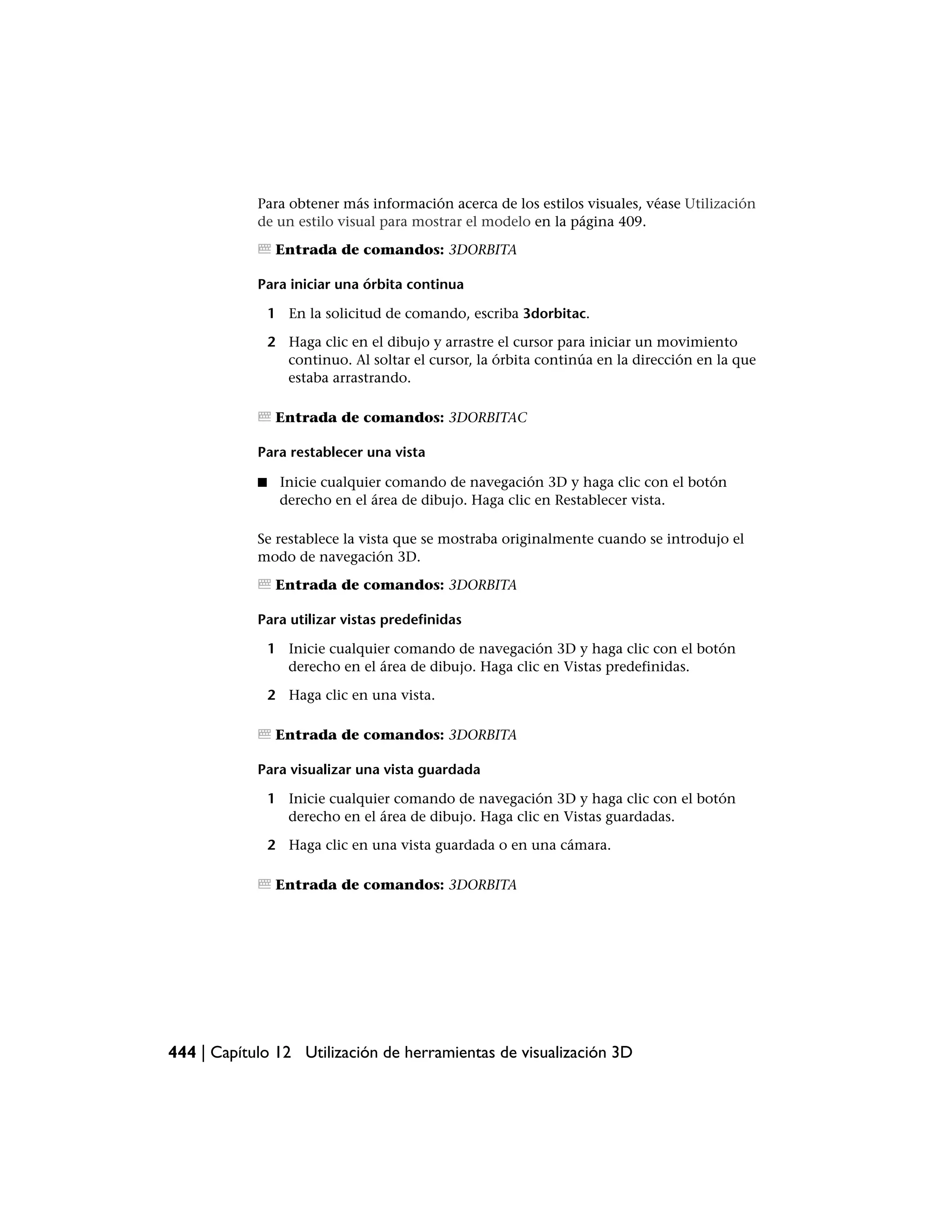 Para obtener más información acerca de los estilos visuales, véase Utilización
            de un estilo visual para mostrar el modelo en la página 409.

                 Entrada de comandos: 3DORBITA

            Para iniciar una órbita continua

                1 En la solicitud de comando, escriba 3dorbitac.

                2 Haga clic en el dibujo y arrastre el cursor para iniciar un movimiento
                  continuo. Al soltar el cursor, la órbita continúa en la dirección en la que
                  estaba arrastrando.

                 Entrada de comandos: 3DORBITAC

            Para restablecer una vista

            ■    Inicie cualquier comando de navegación 3D y haga clic con el botón
                 derecho en el área de dibujo. Haga clic en Restablecer vista.

            Se restablece la vista que se mostraba originalmente cuando se introdujo el
            modo de navegación 3D.

                 Entrada de comandos: 3DORBITA

            Para utilizar vistas predefinidas

                1 Inicie cualquier comando de navegación 3D y haga clic con el botón
                  derecho en el área de dibujo. Haga clic en Vistas predefinidas.

                2 Haga clic en una vista.

                 Entrada de comandos: 3DORBITA

            Para visualizar una vista guardada

                1 Inicie cualquier comando de navegación 3D y haga clic con el botón
                  derecho en el área de dibujo. Haga clic en Vistas guardadas.

                2 Haga clic en una vista guardada o en una cámara.

                 Entrada de comandos: 3DORBITA




444 | Capítulo 12 Utilización de herramientas de visualización 3D
 