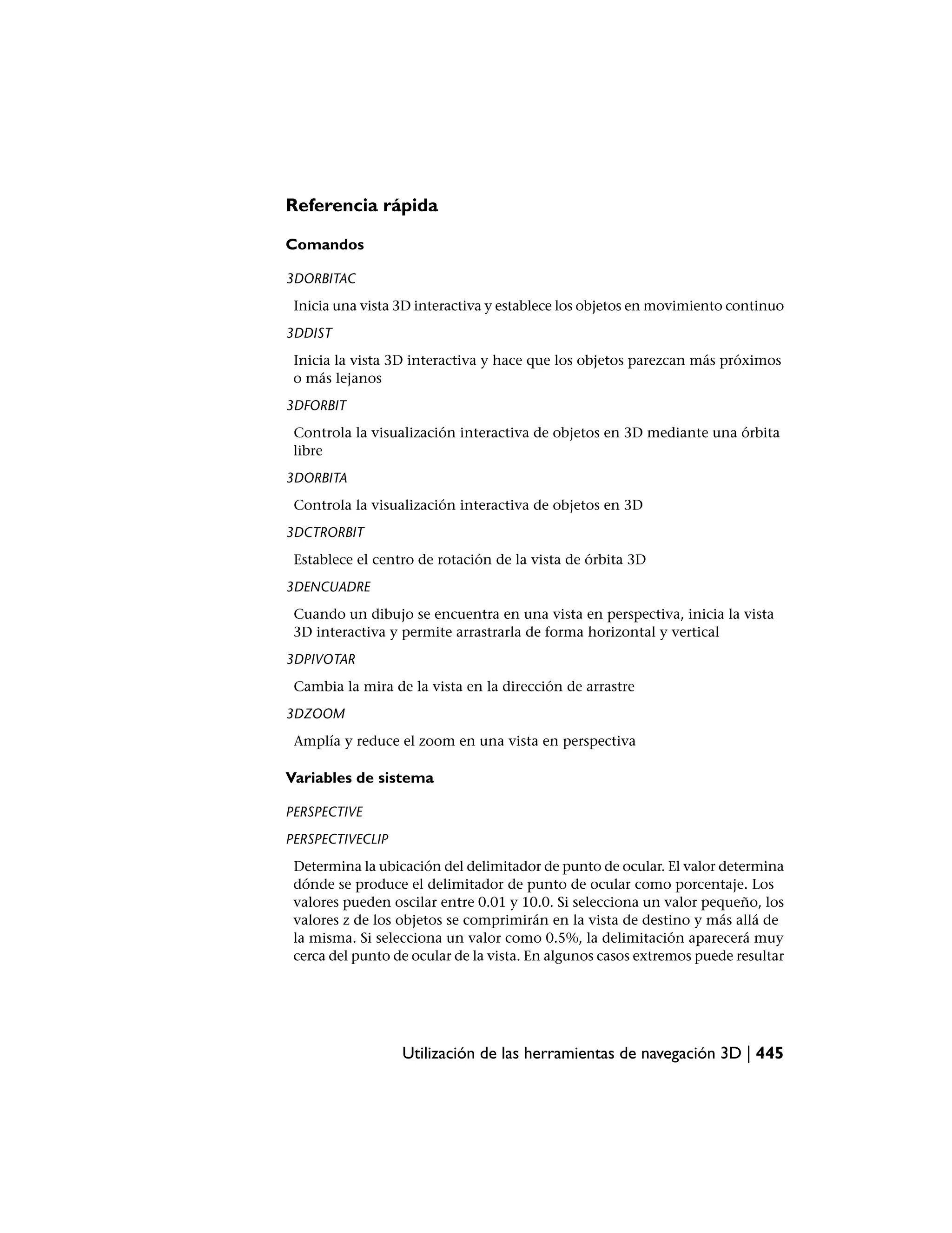 Referencia rápida

Comandos

3DORBITAC
 Inicia una vista 3D interactiva y establece los objetos en movimiento continuo
3DDIST
 Inicia la vista 3D interactiva y hace que los objetos parezcan más próximos
 o más lejanos
3DFORBIT
 Controla la visualización interactiva de objetos en 3D mediante una órbita
 libre
3DORBITA
 Controla la visualización interactiva de objetos en 3D
3DCTRORBIT
 Establece el centro de rotación de la vista de órbita 3D
3DENCUADRE
 Cuando un dibujo se encuentra en una vista en perspectiva, inicia la vista
 3D interactiva y permite arrastrarla de forma horizontal y vertical
3DPIVOTAR
 Cambia la mira de la vista en la dirección de arrastre
3DZOOM
 Amplía y reduce el zoom en una vista en perspectiva

Variables de sistema

PERSPECTIVE
PERSPECTIVECLIP
 Determina la ubicación del delimitador de punto de ocular. El valor determina
 dónde se produce el delimitador de punto de ocular como porcentaje. Los
 valores pueden oscilar entre 0.01 y 10.0. Si selecciona un valor pequeño, los
 valores z de los objetos se comprimirán en la vista de destino y más allá de
 la misma. Si selecciona un valor como 0.5%, la delimitación aparecerá muy
 cerca del punto de ocular de la vista. En algunos casos extremos puede resultar




                  Utilización de las herramientas de navegación 3D | 445
 