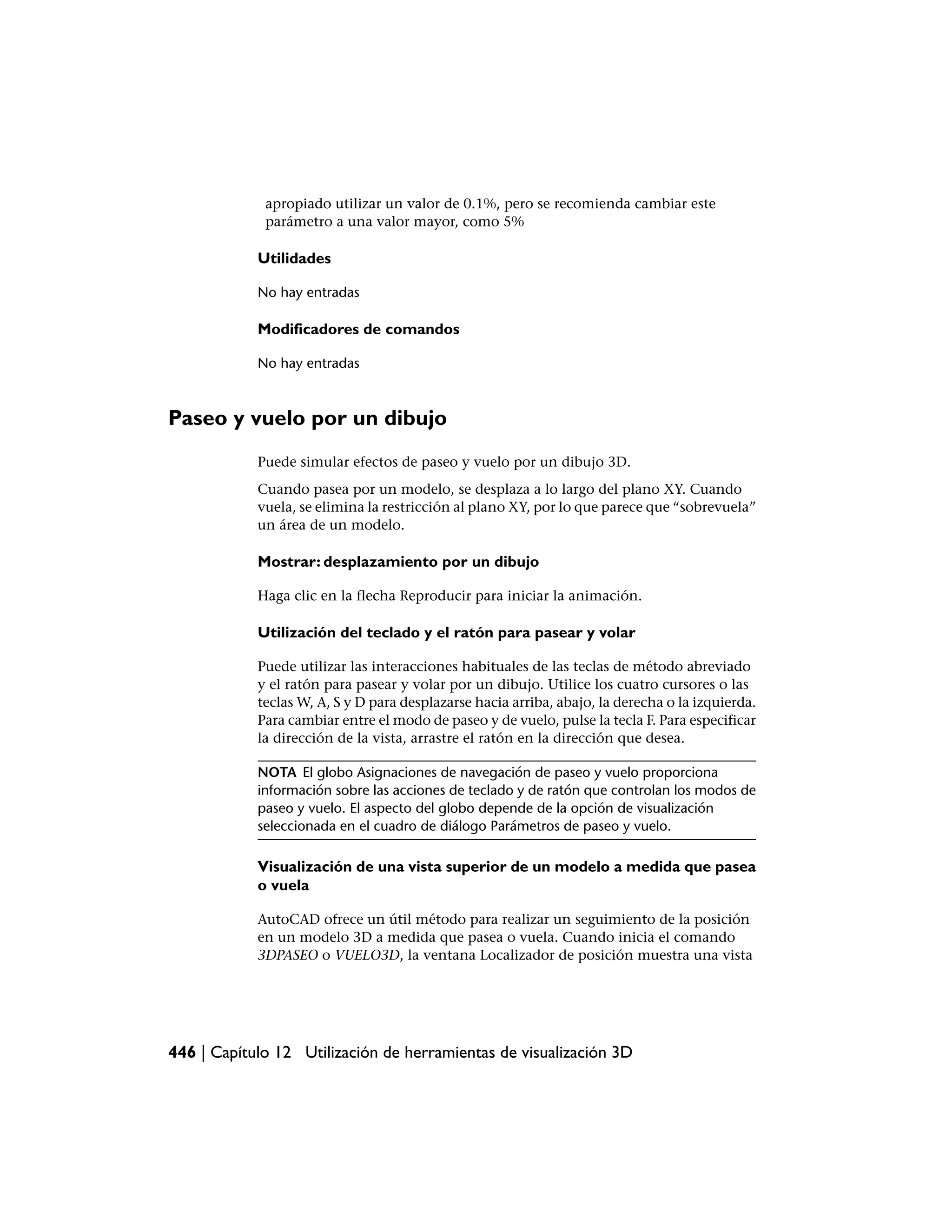apropiado utilizar un valor de 0.1%, pero se recomienda cambiar este
             parámetro a una valor mayor, como 5%

            Utilidades

            No hay entradas

            Modificadores de comandos

            No hay entradas



Paseo y vuelo por un dibujo
            Puede simular efectos de paseo y vuelo por un dibujo 3D.
            Cuando pasea por un modelo, se desplaza a lo largo del plano XY. Cuando
            vuela, se elimina la restricción al plano XY, por lo que parece que “sobrevuela”
            un área de un modelo.

            Mostrar: desplazamiento por un dibujo

            Haga clic en la flecha Reproducir para iniciar la animación.

            Utilización del teclado y el ratón para pasear y volar

            Puede utilizar las interacciones habituales de las teclas de método abreviado
            y el ratón para pasear y volar por un dibujo. Utilice los cuatro cursores o las
            teclas W, A, S y D para desplazarse hacia arriba, abajo, la derecha o la izquierda.
            Para cambiar entre el modo de paseo y de vuelo, pulse la tecla F. Para especificar
            la dirección de la vista, arrastre el ratón en la dirección que desea.

            NOTA El globo Asignaciones de navegación de paseo y vuelo proporciona
            información sobre las acciones de teclado y de ratón que controlan los modos de
            paseo y vuelo. El aspecto del globo depende de la opción de visualización
            seleccionada en el cuadro de diálogo Parámetros de paseo y vuelo.

            Visualización de una vista superior de un modelo a medida que pasea
            o vuela

            AutoCAD ofrece un útil método para realizar un seguimiento de la posición
            en un modelo 3D a medida que pasea o vuela. Cuando inicia el comando
            3DPASEO o VUELO3D, la ventana Localizador de posición muestra una vista




446 | Capítulo 12 Utilización de herramientas de visualización 3D
 