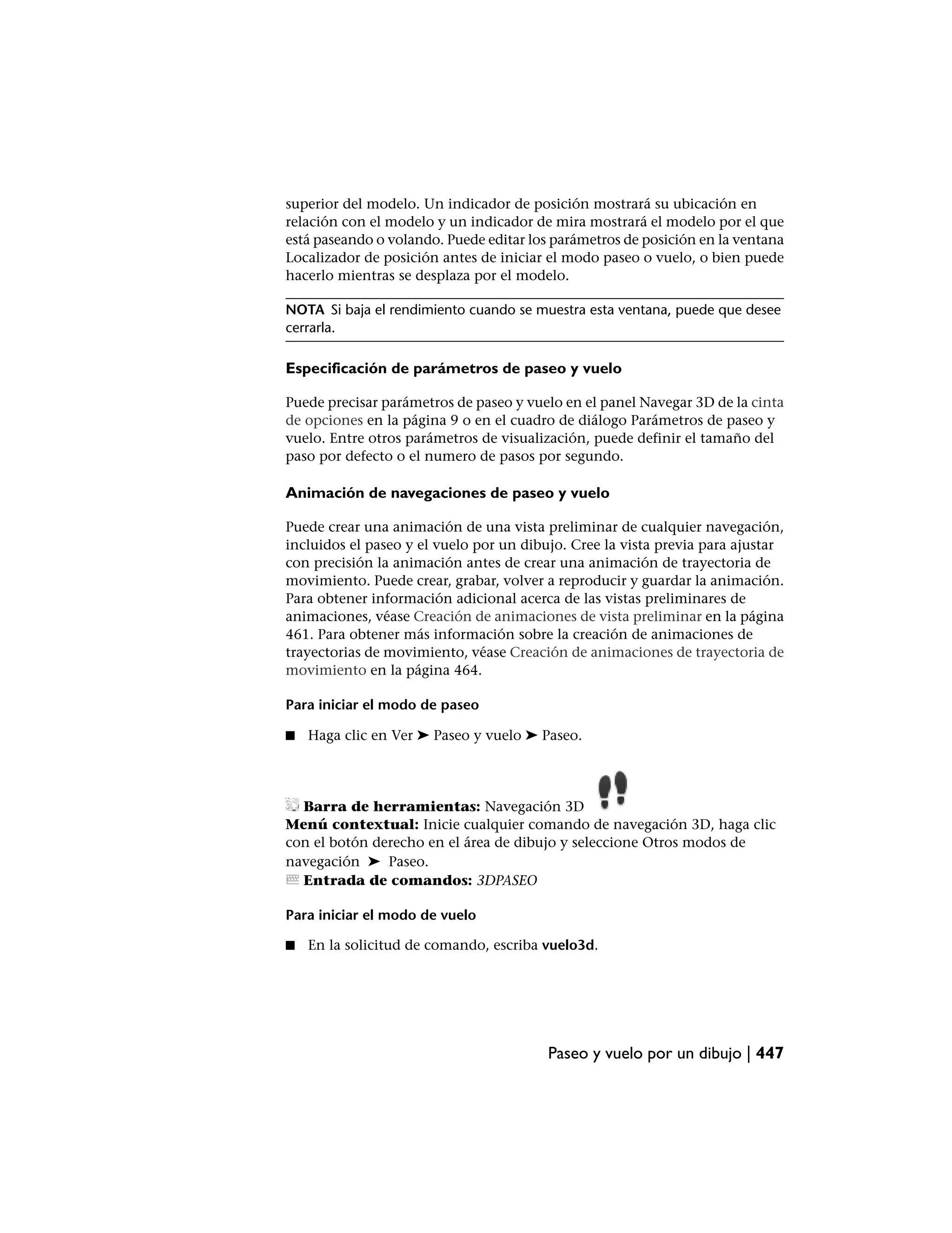 superior del modelo. Un indicador de posición mostrará su ubicación en
relación con el modelo y un indicador de mira mostrará el modelo por el que
está paseando o volando. Puede editar los parámetros de posición en la ventana
Localizador de posición antes de iniciar el modo paseo o vuelo, o bien puede
hacerlo mientras se desplaza por el modelo.

NOTA Si baja el rendimiento cuando se muestra esta ventana, puede que desee
cerrarla.

Especificación de parámetros de paseo y vuelo

Puede precisar parámetros de paseo y vuelo en el panel Navegar 3D de la cinta
de opciones en la página 9 o en el cuadro de diálogo Parámetros de paseo y
vuelo. Entre otros parámetros de visualización, puede definir el tamaño del
paso por defecto o el numero de pasos por segundo.

Animación de navegaciones de paseo y vuelo

Puede crear una animación de una vista preliminar de cualquier navegación,
incluidos el paseo y el vuelo por un dibujo. Cree la vista previa para ajustar
con precisión la animación antes de crear una animación de trayectoria de
movimiento. Puede crear, grabar, volver a reproducir y guardar la animación.
Para obtener información adicional acerca de las vistas preliminares de
animaciones, véase Creación de animaciones de vista preliminar en la página
461. Para obtener más información sobre la creación de animaciones de
trayectorias de movimiento, véase Creación de animaciones de trayectoria de
movimiento en la página 464.

Para iniciar el modo de paseo

■   Haga clic en Ver ➤ Paseo y vuelo ➤ Paseo.




  Barra de herramientas: Navegación 3D
Menú contextual: Inicie cualquier comando de navegación 3D, haga clic
con el botón derecho en el área de dibujo y seleccione Otros modos de
navegación ➤ Paseo.
  Entrada de comandos: 3DPASEO

Para iniciar el modo de vuelo

■   En la solicitud de comando, escriba vuelo3d.




                                         Paseo y vuelo por un dibujo | 447
 