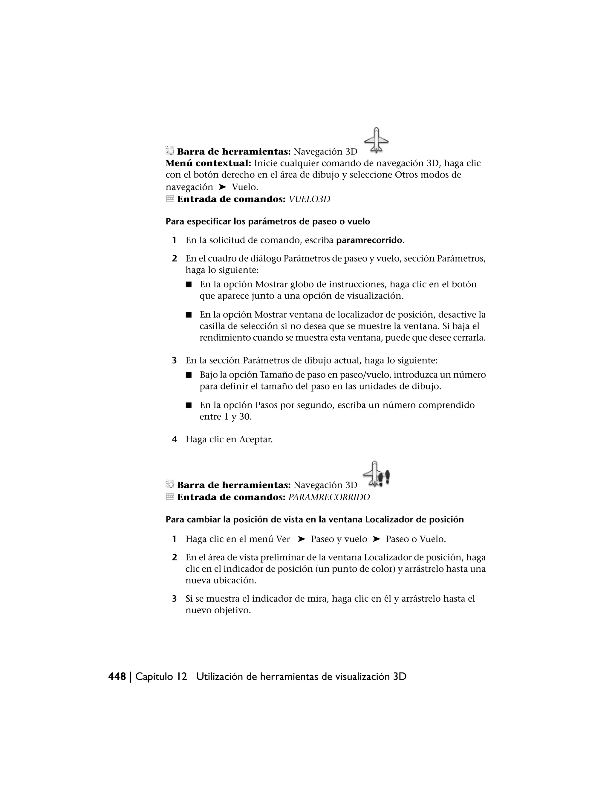 Barra de herramientas: Navegación 3D
            Menú contextual: Inicie cualquier comando de navegación 3D, haga clic
            con el botón derecho en el área de dibujo y seleccione Otros modos de
            navegación ➤ Vuelo.
              Entrada de comandos: VUELO3D

            Para especificar los parámetros de paseo o vuelo

             1 En la solicitud de comando, escriba paramrecorrido.

             2 En el cuadro de diálogo Parámetros de paseo y vuelo, sección Parámetros,
               haga lo siguiente:
                ■   En la opción Mostrar globo de instrucciones, haga clic en el botón
                    que aparece junto a una opción de visualización.

                ■   En la opción Mostrar ventana de localizador de posición, desactive la
                    casilla de selección si no desea que se muestre la ventana. Si baja el
                    rendimiento cuando se muestra esta ventana, puede que desee cerrarla.

             3 En la sección Parámetros de dibujo actual, haga lo siguiente:
                ■   Bajo la opción Tamaño de paso en paseo/vuelo, introduzca un número
                    para definir el tamaño del paso en las unidades de dibujo.

                ■   En la opción Pasos por segundo, escriba un número comprendido
                    entre 1 y 30.

             4 Haga clic en Aceptar.




               Barra de herramientas: Navegación 3D
               Entrada de comandos: PARAMRECORRIDO

            Para cambiar la posición de vista en la ventana Localizador de posición

             1 Haga clic en el menú Ver ➤ Paseo y vuelo ➤ Paseo o Vuelo.

             2 En el área de vista preliminar de la ventana Localizador de posición, haga
               clic en el indicador de posición (un punto de color) y arrástrelo hasta una
               nueva ubicación.

             3 Si se muestra el indicador de mira, haga clic en él y arrástrelo hasta el
               nuevo objetivo.




448 | Capítulo 12 Utilización de herramientas de visualización 3D
 