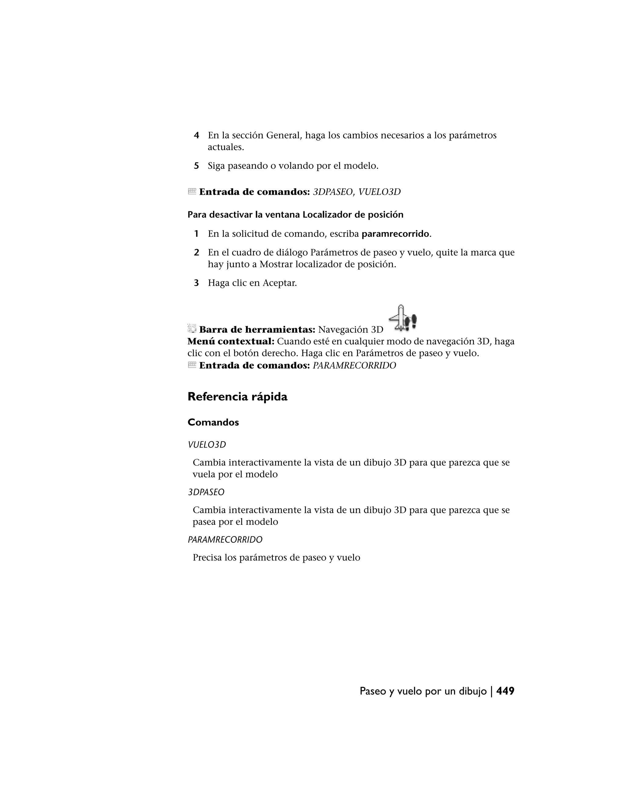 4 En la sección General, haga los cambios necesarios a los parámetros
   actuales.

 5 Siga paseando o volando por el modelo.

  Entrada de comandos: 3DPASEO, VUELO3D

Para desactivar la ventana Localizador de posición

 1 En la solicitud de comando, escriba paramrecorrido.

 2 En el cuadro de diálogo Parámetros de paseo y vuelo, quite la marca que
   hay junto a Mostrar localizador de posición.

 3 Haga clic en Aceptar.




   Barra de herramientas: Navegación 3D
Menú contextual: Cuando esté en cualquier modo de navegación 3D, haga
clic con el botón derecho. Haga clic en Parámetros de paseo y vuelo.
   Entrada de comandos: PARAMRECORRIDO


Referencia rápida

Comandos

VUELO3D
 Cambia interactivamente la vista de un dibujo 3D para que parezca que se
 vuela por el modelo
3DPASEO
 Cambia interactivamente la vista de un dibujo 3D para que parezca que se
 pasea por el modelo
PARAMRECORRIDO
 Precisa los parámetros de paseo y vuelo




                                       Paseo y vuelo por un dibujo | 449
 