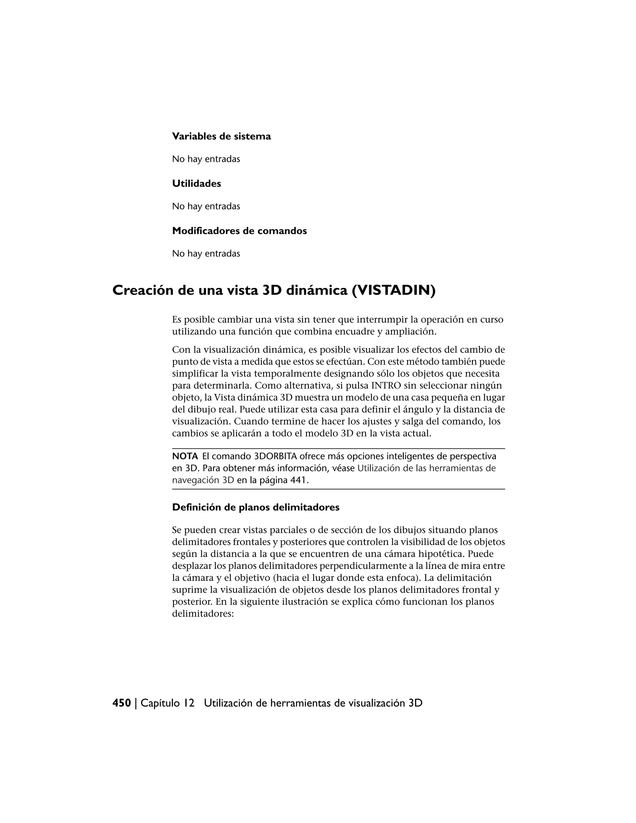 Variables de sistema

            No hay entradas

            Utilidades

            No hay entradas

            Modificadores de comandos

            No hay entradas



Creación de una vista 3D dinámica (VISTADIN)
            Es posible cambiar una vista sin tener que interrumpir la operación en curso
            utilizando una función que combina encuadre y ampliación.
            Con la visualización dinámica, es posible visualizar los efectos del cambio de
            punto de vista a medida que estos se efectúan. Con este método también puede
            simplificar la vista temporalmente designando sólo los objetos que necesita
            para determinarla. Como alternativa, si pulsa INTRO sin seleccionar ningún
            objeto, la Vista dinámica 3D muestra un modelo de una casa pequeña en lugar
            del dibujo real. Puede utilizar esta casa para definir el ángulo y la distancia de
            visualización. Cuando termine de hacer los ajustes y salga del comando, los
            cambios se aplicarán a todo el modelo 3D en la vista actual.

            NOTA El comando 3DORBITA ofrece más opciones inteligentes de perspectiva
            en 3D. Para obtener más información, véase Utilización de las herramientas de
            navegación 3D en la página 441.

            Definición de planos delimitadores

            Se pueden crear vistas parciales o de sección de los dibujos situando planos
            delimitadores frontales y posteriores que controlen la visibilidad de los objetos
            según la distancia a la que se encuentren de una cámara hipotética. Puede
            desplazar los planos delimitadores perpendicularmente a la línea de mira entre
            la cámara y el objetivo (hacia el lugar donde esta enfoca). La delimitación
            suprime la visualización de objetos desde los planos delimitadores frontal y
            posterior. En la siguiente ilustración se explica cómo funcionan los planos
            delimitadores:




450 | Capítulo 12 Utilización de herramientas de visualización 3D
 