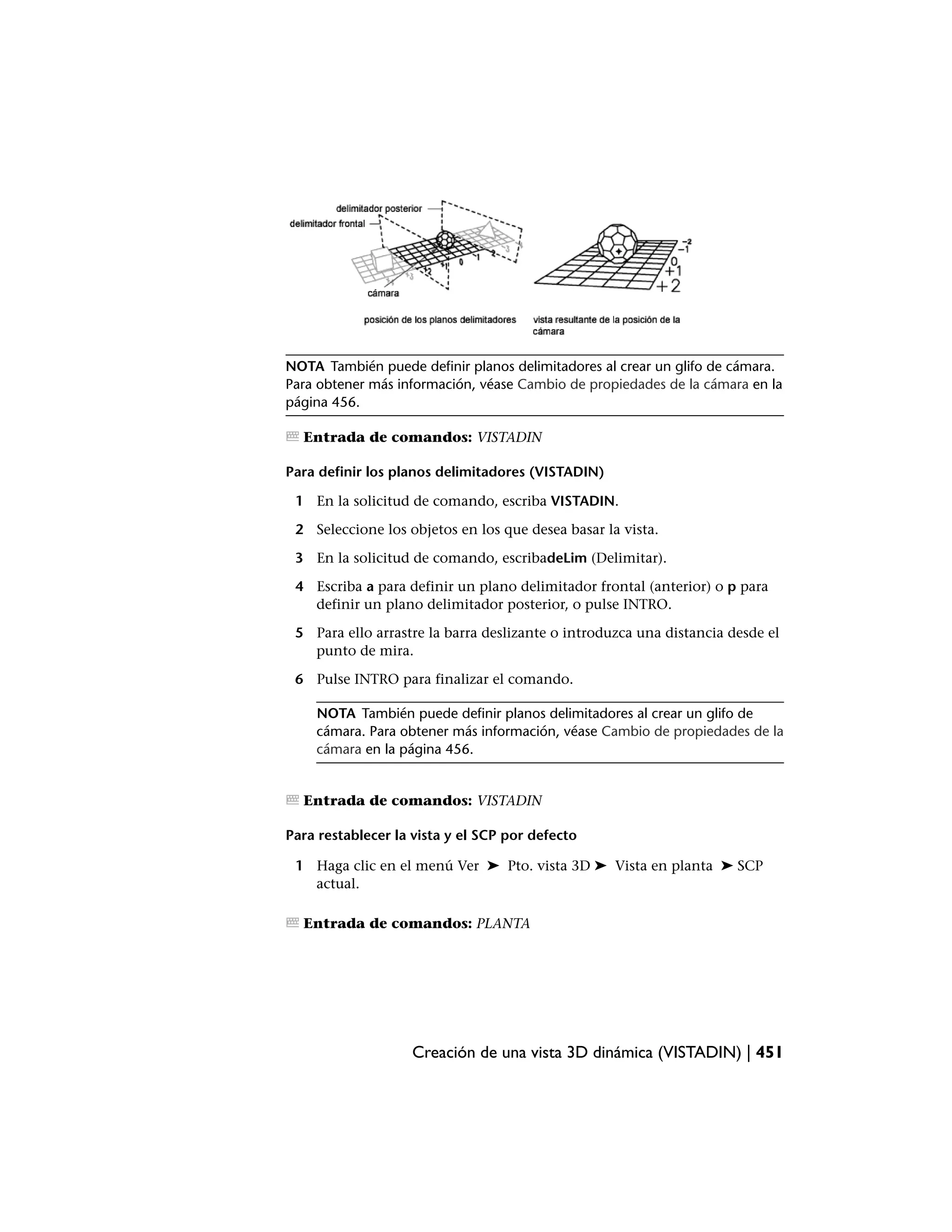 NOTA También puede definir planos delimitadores al crear un glifo de cámara.
Para obtener más información, véase Cambio de propiedades de la cámara en la
página 456.

  Entrada de comandos: VISTADIN

Para definir los planos delimitadores (VISTADIN)

 1 En la solicitud de comando, escriba VISTADIN.

 2 Seleccione los objetos en los que desea basar la vista.

 3 En la solicitud de comando, escribadeLim (Delimitar).

 4 Escriba a para definir un plano delimitador frontal (anterior) o p para
   definir un plano delimitador posterior, o pulse INTRO.

 5 Para ello arrastre la barra deslizante o introduzca una distancia desde el
   punto de mira.

 6 Pulse INTRO para finalizar el comando.

    NOTA También puede definir planos delimitadores al crear un glifo de
    cámara. Para obtener más información, véase Cambio de propiedades de la
    cámara en la página 456.


  Entrada de comandos: VISTADIN

Para restablecer la vista y el SCP por defecto

 1 Haga clic en el menú Ver ➤ Pto. vista 3D ➤ Vista en planta ➤ SCP
   actual.

  Entrada de comandos: PLANTA




                   Creación de una vista 3D dinámica (VISTADIN) | 451
 