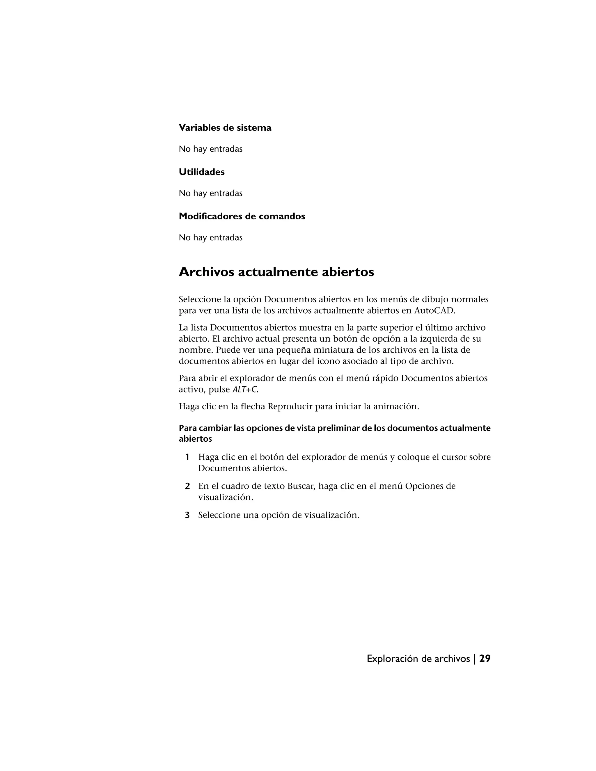 Variables de sistema

No hay entradas

Utilidades

No hay entradas

Modificadores de comandos

No hay entradas



Archivos actualmente abiertos
Seleccione la opción Documentos abiertos en los menús de dibujo normales
para ver una lista de los archivos actualmente abiertos en AutoCAD.
La lista Documentos abiertos muestra en la parte superior el último archivo
abierto. El archivo actual presenta un botón de opción a la izquierda de su
nombre. Puede ver una pequeña miniatura de los archivos en la lista de
documentos abiertos en lugar del icono asociado al tipo de archivo.
Para abrir el explorador de menús con el menú rápido Documentos abiertos
activo, pulse ALT+C.
Haga clic en la flecha Reproducir para iniciar la animación.

Para cambiar las opciones de vista preliminar de los documentos actualmente
abiertos

 1 Haga clic en el botón del explorador de menús y coloque el cursor sobre
   Documentos abiertos.

 2 En el cuadro de texto Buscar, haga clic en el menú Opciones de
   visualización.

 3 Seleccione una opción de visualización.




                                              Exploración de archivos | 29
 