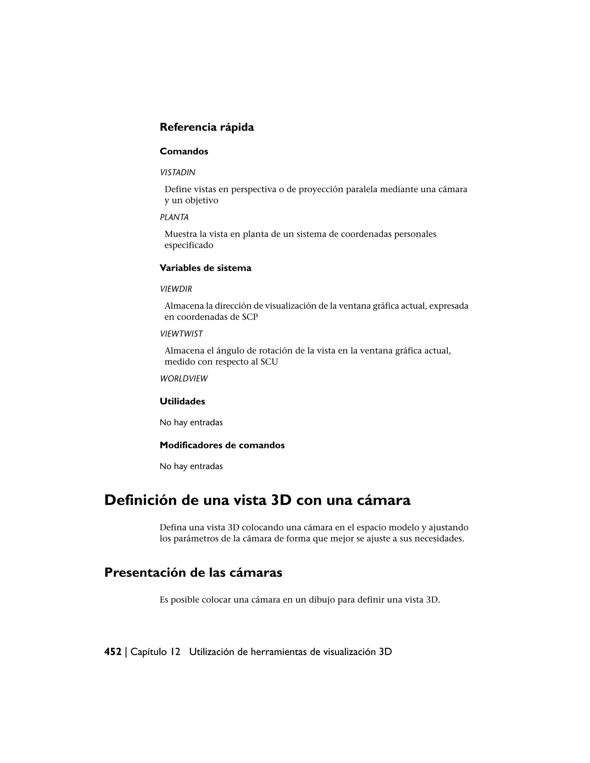 Referencia rápida

            Comandos

            VISTADIN
             Define vistas en perspectiva o de proyección paralela mediante una cámara
             y un objetivo
            PLANTA
             Muestra la vista en planta de un sistema de coordenadas personales
             especificado

            Variables de sistema

            VIEWDIR
             Almacena la dirección de visualización de la ventana gráfica actual, expresada
             en coordenadas de SCP
            VIEWTWIST
             Almacena el ángulo de rotación de la vista en la ventana gráfica actual,
             medido con respecto al SCU
            WORLDVIEW

            Utilidades

            No hay entradas

            Modificadores de comandos

            No hay entradas



Definición de una vista 3D con una cámara
            Defina una vista 3D colocando una cámara en el espacio modelo y ajustando
            los parámetros de la cámara de forma que mejor se ajuste a sus necesidades.



Presentación de las cámaras
            Es posible colocar una cámara en un dibujo para definir una vista 3D.




452 | Capítulo 12 Utilización de herramientas de visualización 3D
 