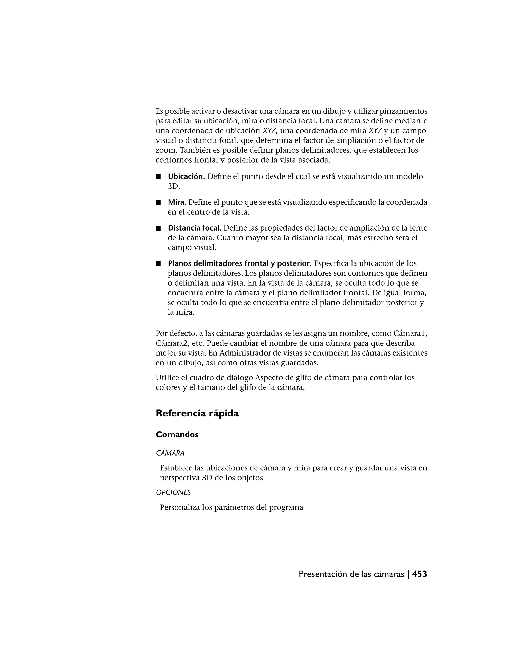 Es posible activar o desactivar una cámara en un dibujo y utilizar pinzamientos
para editar su ubicación, mira o distancia focal. Una cámara se define mediante
una coordenada de ubicación XYZ, una coordenada de mira XYZ y un campo
visual o distancia focal, que determina el factor de ampliación o el factor de
zoom. También es posible definir planos delimitadores, que establecen los
contornos frontal y posterior de la vista asociada.

■   Ubicación. Define el punto desde el cual se está visualizando un modelo
    3D.

■   Mira. Define el punto que se está visualizando especificando la coordenada
    en el centro de la vista.

■   Distancia focal. Define las propiedades del factor de ampliación de la lente
    de la cámara. Cuanto mayor sea la distancia focal, más estrecho será el
    campo visual.

■   Planos delimitadores frontal y posterior. Especifica la ubicación de los
    planos delimitadores. Los planos delimitadores son contornos que definen
    o delimitan una vista. En la vista de la cámara, se oculta todo lo que se
    encuentra entre la cámara y el plano delimitador frontal. De igual forma,
    se oculta todo lo que se encuentra entre el plano delimitador posterior y
    la mira.

Por defecto, a las cámaras guardadas se les asigna un nombre, como Cámara1,
Cámara2, etc. Puede cambiar el nombre de una cámara para que describa
mejor su vista. En Administrador de vistas se enumeran las cámaras existentes
en un dibujo, así como otras vistas guardadas.
Utilice el cuadro de diálogo Aspecto de glifo de cámara para controlar los
colores y el tamaño del glifo de la cámara.


Referencia rápida

Comandos

CÁMARA
 Establece las ubicaciones de cámara y mira para crear y guardar una vista en
 perspectiva 3D de los objetos
OPCIONES
 Personaliza los parámetros del programa




                                          Presentación de las cámaras | 453
 