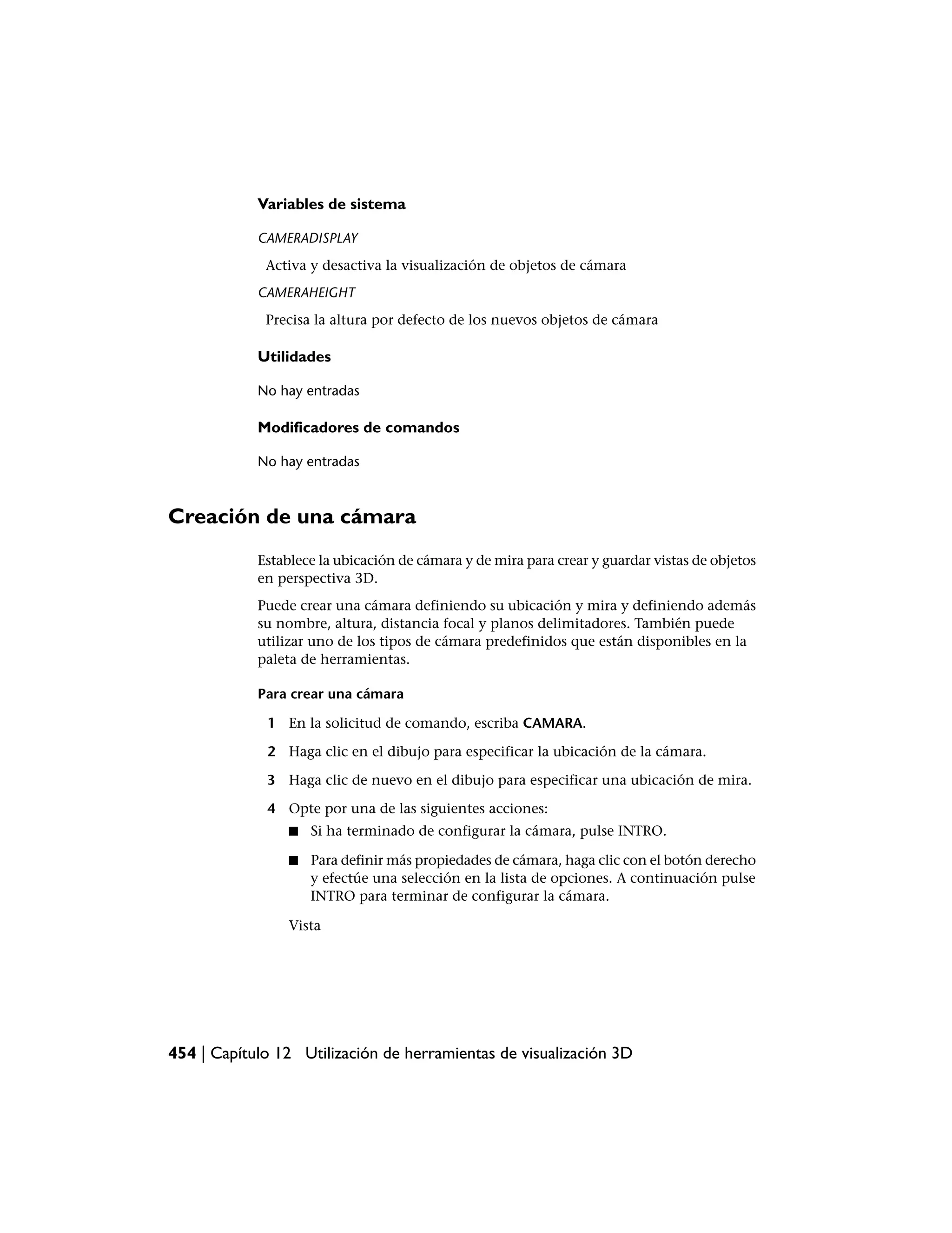 Variables de sistema

            CAMERADISPLAY
             Activa y desactiva la visualización de objetos de cámara
            CAMERAHEIGHT
             Precisa la altura por defecto de los nuevos objetos de cámara

            Utilidades

            No hay entradas

            Modificadores de comandos

            No hay entradas



Creación de una cámara
            Establece la ubicación de cámara y de mira para crear y guardar vistas de objetos
            en perspectiva 3D.
            Puede crear una cámara definiendo su ubicación y mira y definiendo además
            su nombre, altura, distancia focal y planos delimitadores. También puede
            utilizar uno de los tipos de cámara predefinidos que están disponibles en la
            paleta de herramientas.

            Para crear una cámara

             1 En la solicitud de comando, escriba CAMARA.

             2 Haga clic en el dibujo para especificar la ubicación de la cámara.

             3 Haga clic de nuevo en el dibujo para especificar una ubicación de mira.

             4 Opte por una de las siguientes acciones:
                 ■   Si ha terminado de configurar la cámara, pulse INTRO.

                 ■   Para definir más propiedades de cámara, haga clic con el botón derecho
                     y efectúe una selección en la lista de opciones. A continuación pulse
                     INTRO para terminar de configurar la cámara.

                 Vista




454 | Capítulo 12 Utilización de herramientas de visualización 3D
 
