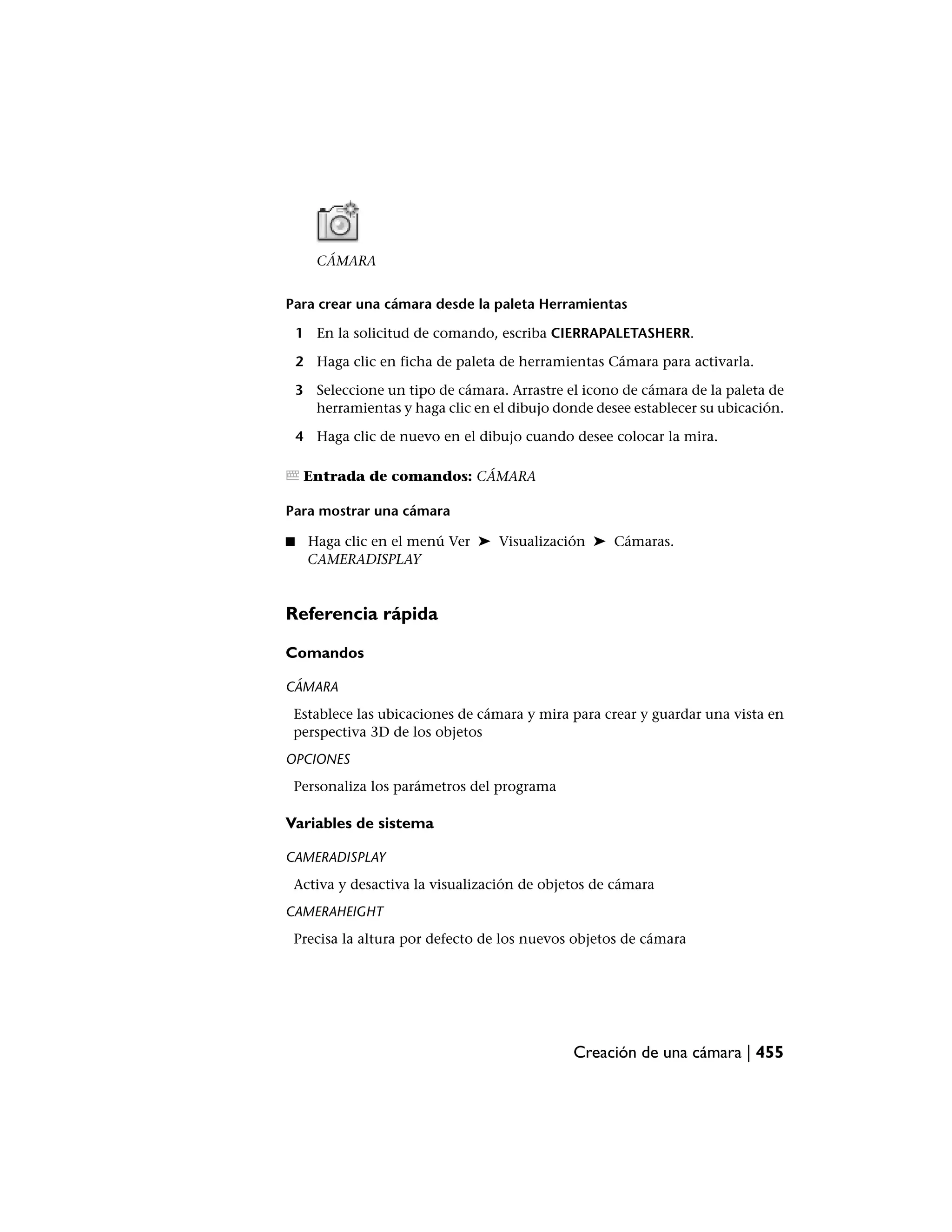 CÁMARA


Para crear una cámara desde la paleta Herramientas

    1 En la solicitud de comando, escriba CIERRAPALETASHERR.

    2 Haga clic en ficha de paleta de herramientas Cámara para activarla.

    3 Seleccione un tipo de cámara. Arrastre el icono de cámara de la paleta de
      herramientas y haga clic en el dibujo donde desee establecer su ubicación.

    4 Haga clic de nuevo en el dibujo cuando desee colocar la mira.

     Entrada de comandos: CÁMARA

Para mostrar una cámara

■    Haga clic en el menú Ver ➤ Visualización ➤ Cámaras.
     CAMERADISPLAY


Referencia rápida

Comandos

CÁMARA
 Establece las ubicaciones de cámara y mira para crear y guardar una vista en
 perspectiva 3D de los objetos
OPCIONES
 Personaliza los parámetros del programa

Variables de sistema

CAMERADISPLAY
 Activa y desactiva la visualización de objetos de cámara
CAMERAHEIGHT
 Precisa la altura por defecto de los nuevos objetos de cámara




                                               Creación de una cámara | 455
 