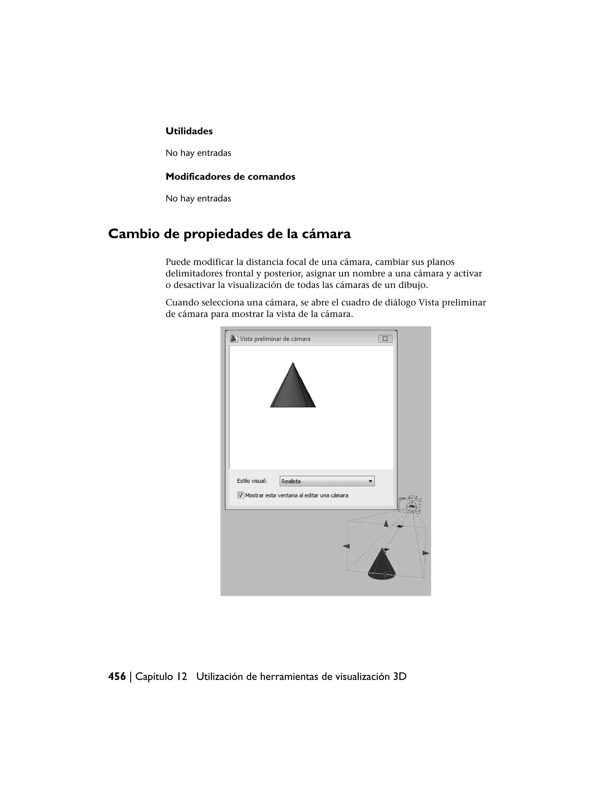 Utilidades

            No hay entradas

            Modificadores de comandos

            No hay entradas



Cambio de propiedades de la cámara
            Puede modificar la distancia focal de una cámara, cambiar sus planos
            delimitadores frontal y posterior, asignar un nombre a una cámara y activar
            o desactivar la visualización de todas las cámaras de un dibujo.
            Cuando selecciona una cámara, se abre el cuadro de diálogo Vista preliminar
            de cámara para mostrar la vista de la cámara.




456 | Capítulo 12 Utilización de herramientas de visualización 3D
 