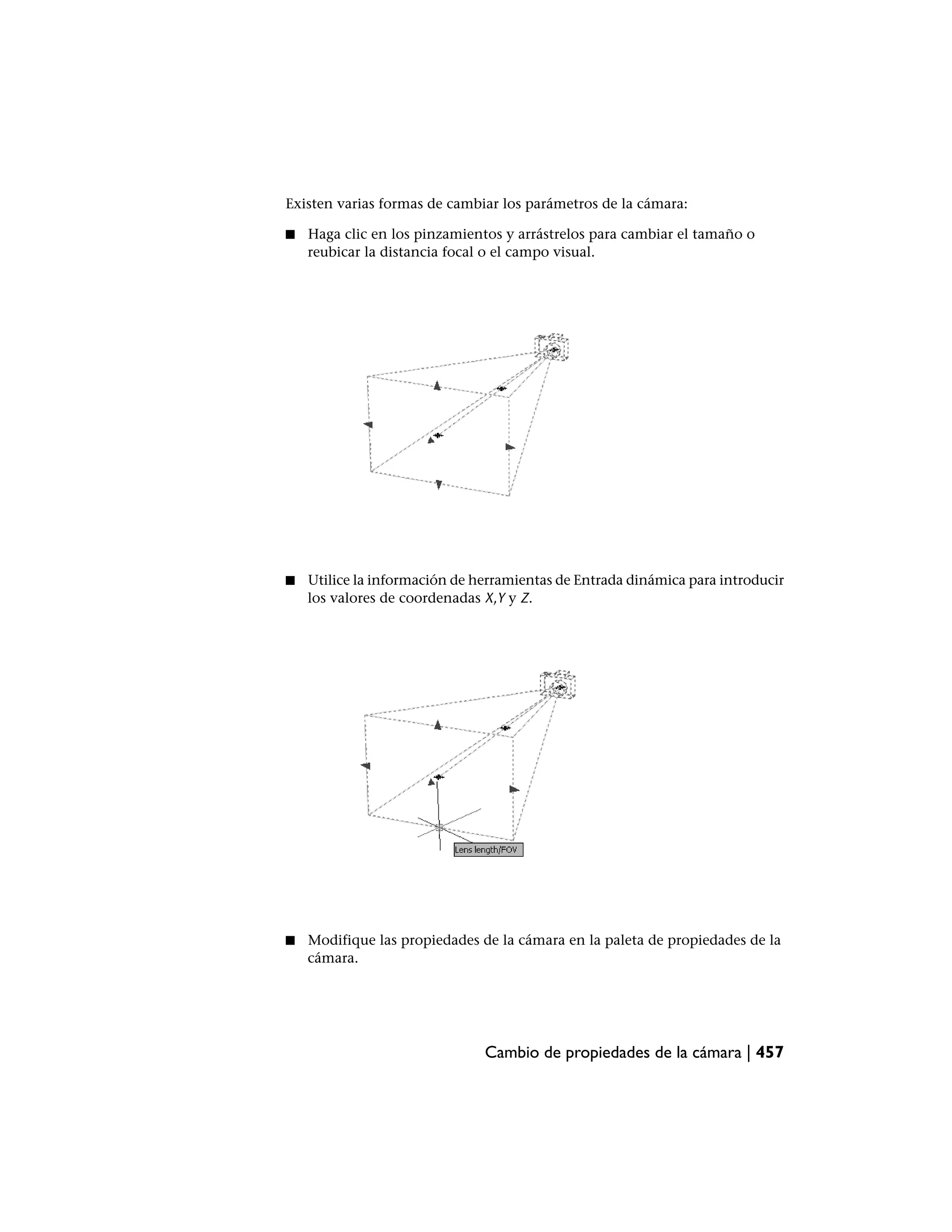 Existen varias formas de cambiar los parámetros de la cámara:

■   Haga clic en los pinzamientos y arrástrelos para cambiar el tamaño o
    reubicar la distancia focal o el campo visual.




■   Utilice la información de herramientas de Entrada dinámica para introducir
    los valores de coordenadas X,Y y Z.




■   Modifique las propiedades de la cámara en la paleta de propiedades de la
    cámara.




                               Cambio de propiedades de la cámara | 457
 