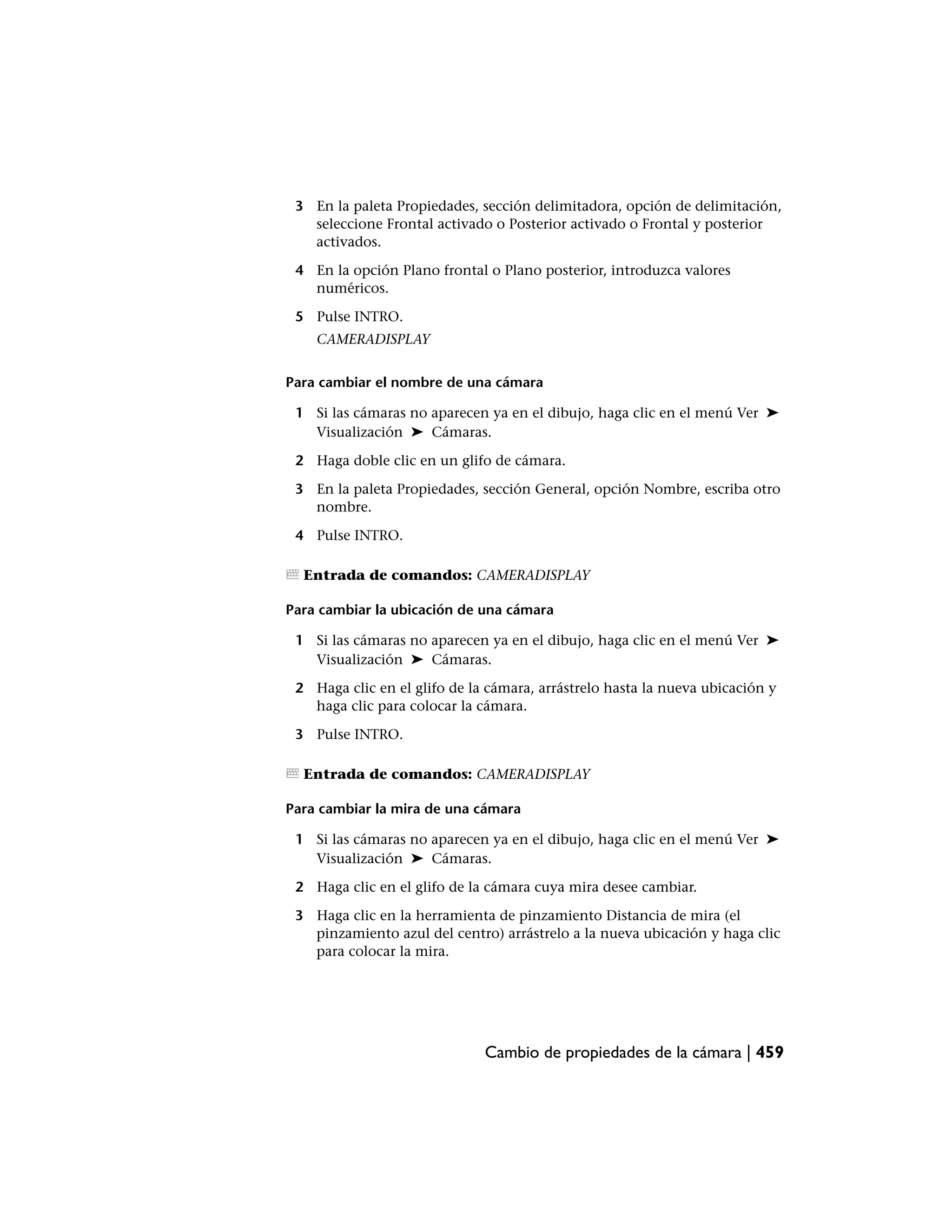 3 En la paleta Propiedades, sección delimitadora, opción de delimitación,
   seleccione Frontal activado o Posterior activado o Frontal y posterior
   activados.

 4 En la opción Plano frontal o Plano posterior, introduzca valores
   numéricos.

 5 Pulse INTRO.
    CAMERADISPLAY


Para cambiar el nombre de una cámara

 1 Si las cámaras no aparecen ya en el dibujo, haga clic en el menú Ver ➤
   Visualización ➤ Cámaras.

 2 Haga doble clic en un glifo de cámara.

 3 En la paleta Propiedades, sección General, opción Nombre, escriba otro
   nombre.

 4 Pulse INTRO.

  Entrada de comandos: CAMERADISPLAY

Para cambiar la ubicación de una cámara

 1 Si las cámaras no aparecen ya en el dibujo, haga clic en el menú Ver ➤
   Visualización ➤ Cámaras.

 2 Haga clic en el glifo de la cámara, arrástrelo hasta la nueva ubicación y
   haga clic para colocar la cámara.

 3 Pulse INTRO.

  Entrada de comandos: CAMERADISPLAY

Para cambiar la mira de una cámara

 1 Si las cámaras no aparecen ya en el dibujo, haga clic en el menú Ver ➤
   Visualización ➤ Cámaras.

 2 Haga clic en el glifo de la cámara cuya mira desee cambiar.

 3 Haga clic en la herramienta de pinzamiento Distancia de mira (el
   pinzamiento azul del centro) arrástrelo a la nueva ubicación y haga clic
   para colocar la mira.




                              Cambio de propiedades de la cámara | 459
 
