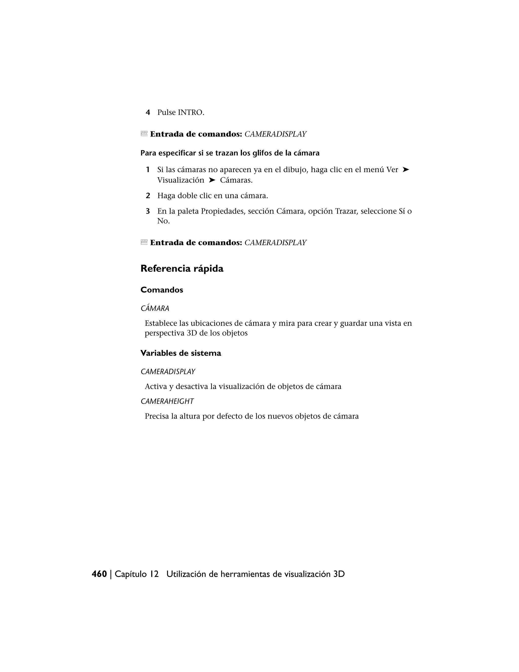 4 Pulse INTRO.

               Entrada de comandos: CAMERADISPLAY

            Para especificar si se trazan los glifos de la cámara

             1 Si las cámaras no aparecen ya en el dibujo, haga clic en el menú Ver ➤
               Visualización ➤ Cámaras.

             2 Haga doble clic en una cámara.

             3 En la paleta Propiedades, sección Cámara, opción Trazar, seleccione Sí o
               No.

               Entrada de comandos: CAMERADISPLAY


            Referencia rápida

            Comandos

            CÁMARA
             Establece las ubicaciones de cámara y mira para crear y guardar una vista en
             perspectiva 3D de los objetos

            Variables de sistema

            CAMERADISPLAY
             Activa y desactiva la visualización de objetos de cámara
            CAMERAHEIGHT
             Precisa la altura por defecto de los nuevos objetos de cámara




460 | Capítulo 12 Utilización de herramientas de visualización 3D
 