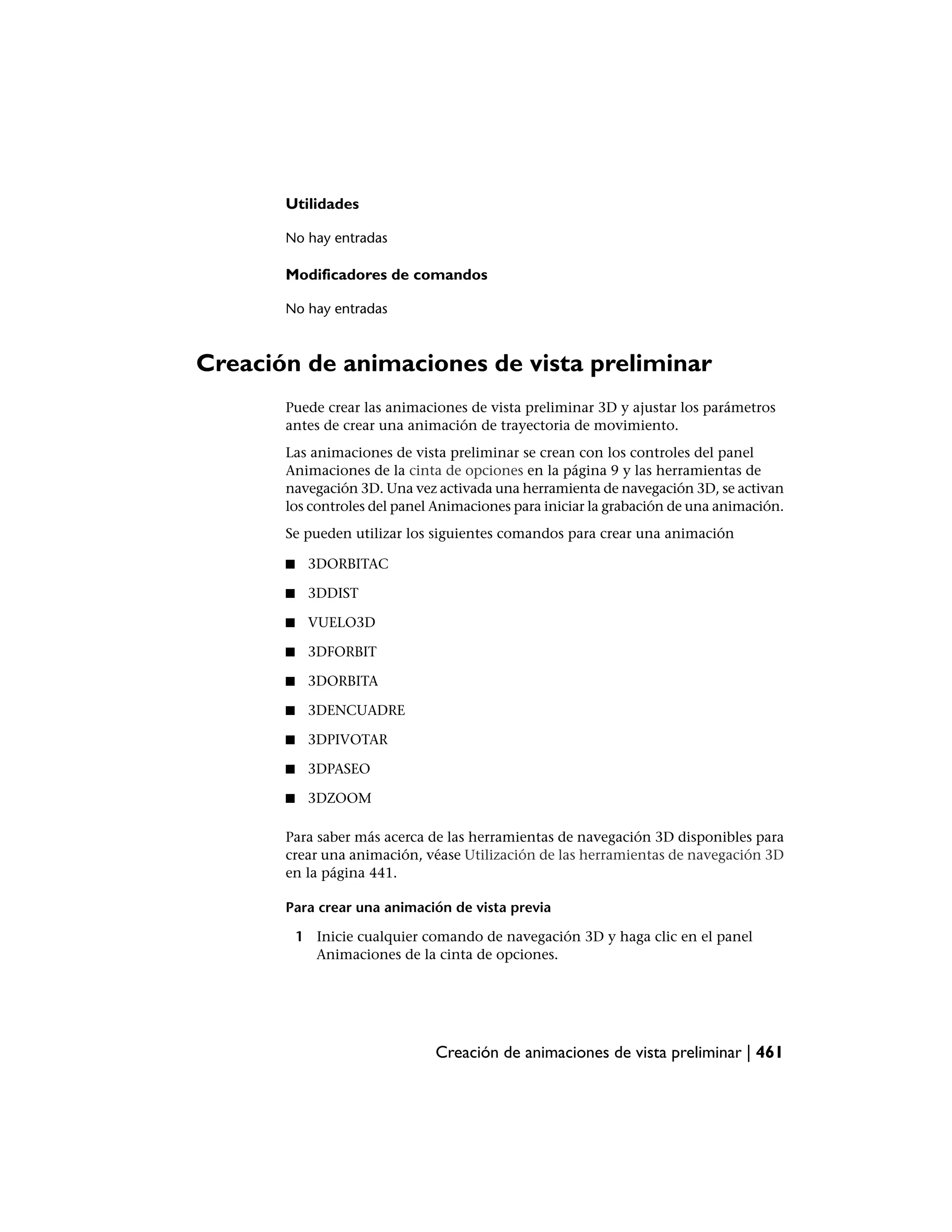 Utilidades

       No hay entradas

       Modificadores de comandos

       No hay entradas



Creación de animaciones de vista preliminar
       Puede crear las animaciones de vista preliminar 3D y ajustar los parámetros
       antes de crear una animación de trayectoria de movimiento.
       Las animaciones de vista preliminar se crean con los controles del panel
       Animaciones de la cinta de opciones en la página 9 y las herramientas de
       navegación 3D. Una vez activada una herramienta de navegación 3D, se activan
       los controles del panel Animaciones para iniciar la grabación de una animación.
       Se pueden utilizar los siguientes comandos para crear una animación

       ■    3DORBITAC

       ■    3DDIST

       ■    VUELO3D

       ■    3DFORBIT

       ■    3DORBITA

       ■    3DENCUADRE

       ■    3DPIVOTAR

       ■    3DPASEO

       ■    3DZOOM

       Para saber más acerca de las herramientas de navegación 3D disponibles para
       crear una animación, véase Utilización de las herramientas de navegación 3D
       en la página 441.

       Para crear una animación de vista previa

           1 Inicie cualquier comando de navegación 3D y haga clic en el panel
             Animaciones de la cinta de opciones.




                               Creación de animaciones de vista preliminar | 461
 