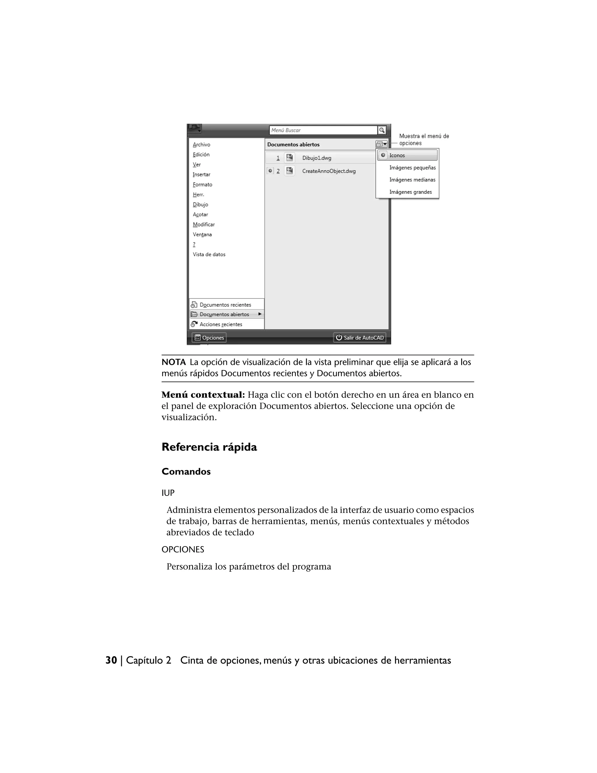 NOTA La opción de visualización de la vista preliminar que elija se aplicará a los
            menús rápidos Documentos recientes y Documentos abiertos.

            Menú contextual: Haga clic con el botón derecho en un área en blanco en
            el panel de exploración Documentos abiertos. Seleccione una opción de
            visualización.


            Referencia rápida

            Comandos

            IUP
             Administra elementos personalizados de la interfaz de usuario como espacios
             de trabajo, barras de herramientas, menús, menús contextuales y métodos
             abreviados de teclado
            OPCIONES
             Personaliza los parámetros del programa




30 | Capítulo 2 Cinta de opciones, menús y otras ubicaciones de herramientas
 