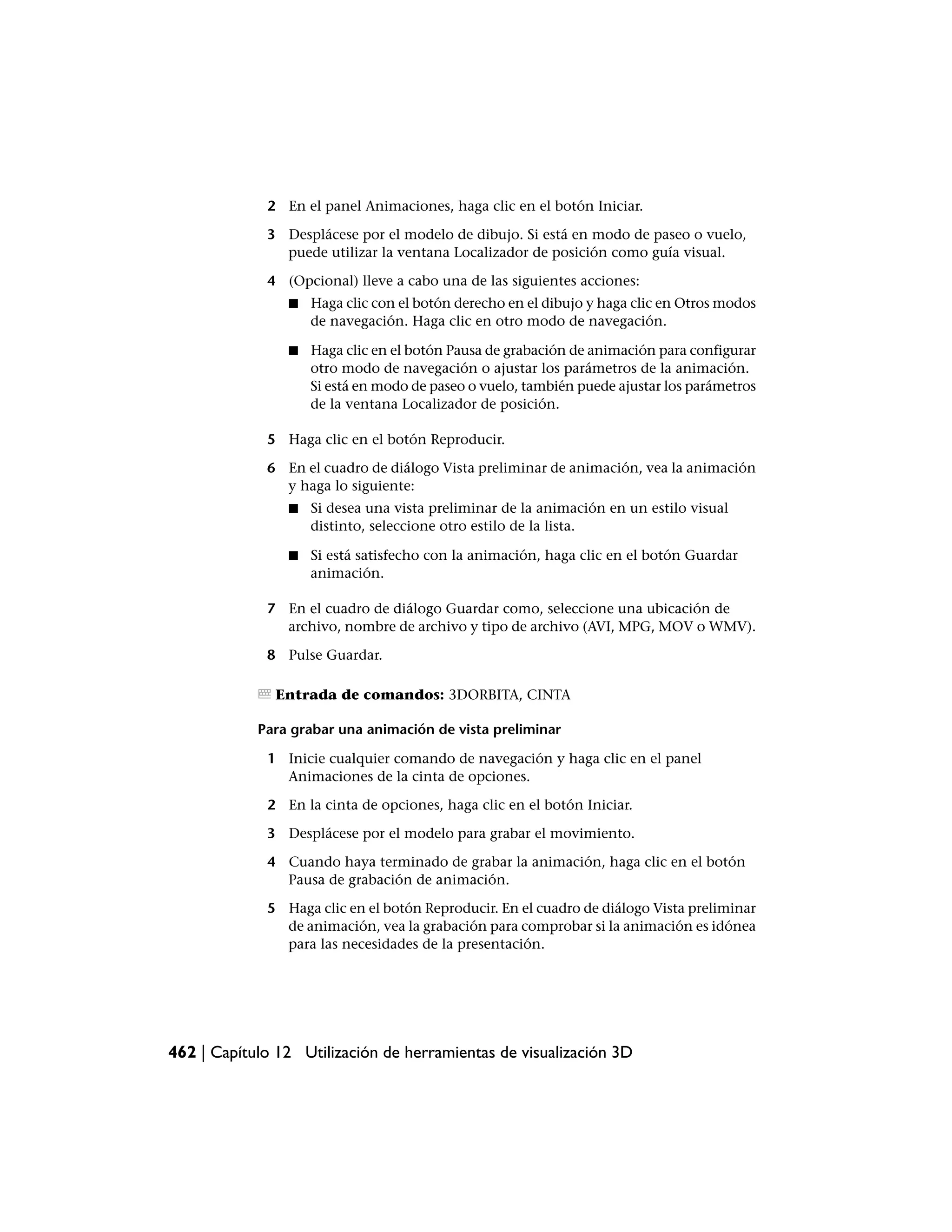 2 En el panel Animaciones, haga clic en el botón Iniciar.

             3 Desplácese por el modelo de dibujo. Si está en modo de paseo o vuelo,
               puede utilizar la ventana Localizador de posición como guía visual.

             4 (Opcional) lleve a cabo una de las siguientes acciones:
                ■   Haga clic con el botón derecho en el dibujo y haga clic en Otros modos
                    de navegación. Haga clic en otro modo de navegación.

                ■   Haga clic en el botón Pausa de grabación de animación para configurar
                    otro modo de navegación o ajustar los parámetros de la animación.
                    Si está en modo de paseo o vuelo, también puede ajustar los parámetros
                    de la ventana Localizador de posición.

             5 Haga clic en el botón Reproducir.

             6 En el cuadro de diálogo Vista preliminar de animación, vea la animación
               y haga lo siguiente:
                ■   Si desea una vista preliminar de la animación en un estilo visual
                    distinto, seleccione otro estilo de la lista.

                ■   Si está satisfecho con la animación, haga clic en el botón Guardar
                    animación.

             7 En el cuadro de diálogo Guardar como, seleccione una ubicación de
               archivo, nombre de archivo y tipo de archivo (AVI, MPG, MOV o WMV).

             8 Pulse Guardar.

               Entrada de comandos: 3DORBITA, CINTA

            Para grabar una animación de vista preliminar

             1 Inicie cualquier comando de navegación y haga clic en el panel
               Animaciones de la cinta de opciones.

             2 En la cinta de opciones, haga clic en el botón Iniciar.

             3 Desplácese por el modelo para grabar el movimiento.

             4 Cuando haya terminado de grabar la animación, haga clic en el botón
               Pausa de grabación de animación.

             5 Haga clic en el botón Reproducir. En el cuadro de diálogo Vista preliminar
               de animación, vea la grabación para comprobar si la animación es idónea
               para las necesidades de la presentación.




462 | Capítulo 12 Utilización de herramientas de visualización 3D
 