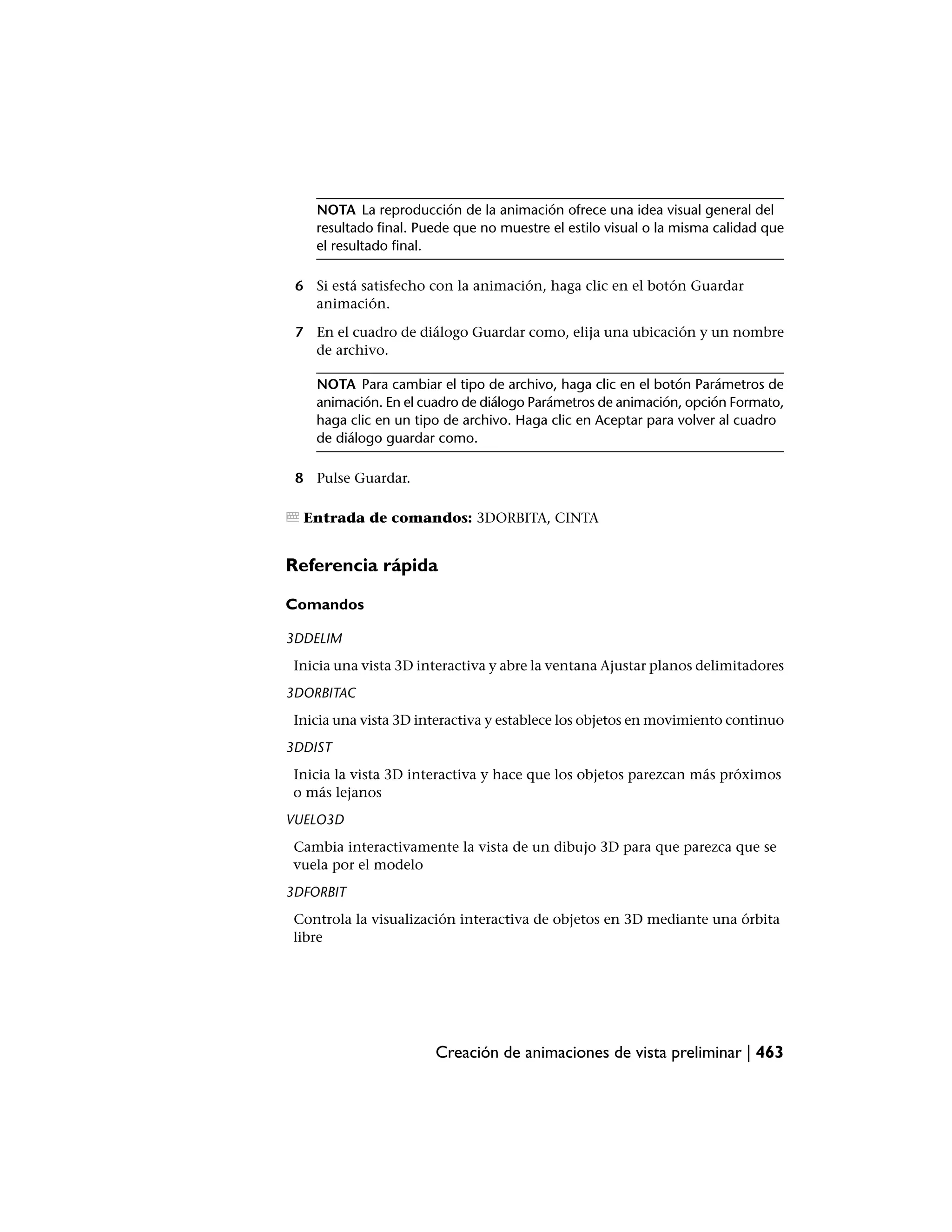 NOTA La reproducción de la animación ofrece una idea visual general del
    resultado final. Puede que no muestre el estilo visual o la misma calidad que
    el resultado final.

 6 Si está satisfecho con la animación, haga clic en el botón Guardar
   animación.

 7 En el cuadro de diálogo Guardar como, elija una ubicación y un nombre
   de archivo.

    NOTA Para cambiar el tipo de archivo, haga clic en el botón Parámetros de
    animación. En el cuadro de diálogo Parámetros de animación, opción Formato,
    haga clic en un tipo de archivo. Haga clic en Aceptar para volver al cuadro
    de diálogo guardar como.

 8 Pulse Guardar.

  Entrada de comandos: 3DORBITA, CINTA


Referencia rápida

Comandos

3DDELIM
 Inicia una vista 3D interactiva y abre la ventana Ajustar planos delimitadores
3DORBITAC
 Inicia una vista 3D interactiva y establece los objetos en movimiento continuo
3DDIST
 Inicia la vista 3D interactiva y hace que los objetos parezcan más próximos
 o más lejanos
VUELO3D
 Cambia interactivamente la vista de un dibujo 3D para que parezca que se
 vuela por el modelo
3DFORBIT
 Controla la visualización interactiva de objetos en 3D mediante una órbita
 libre




                       Creación de animaciones de vista preliminar | 463
 