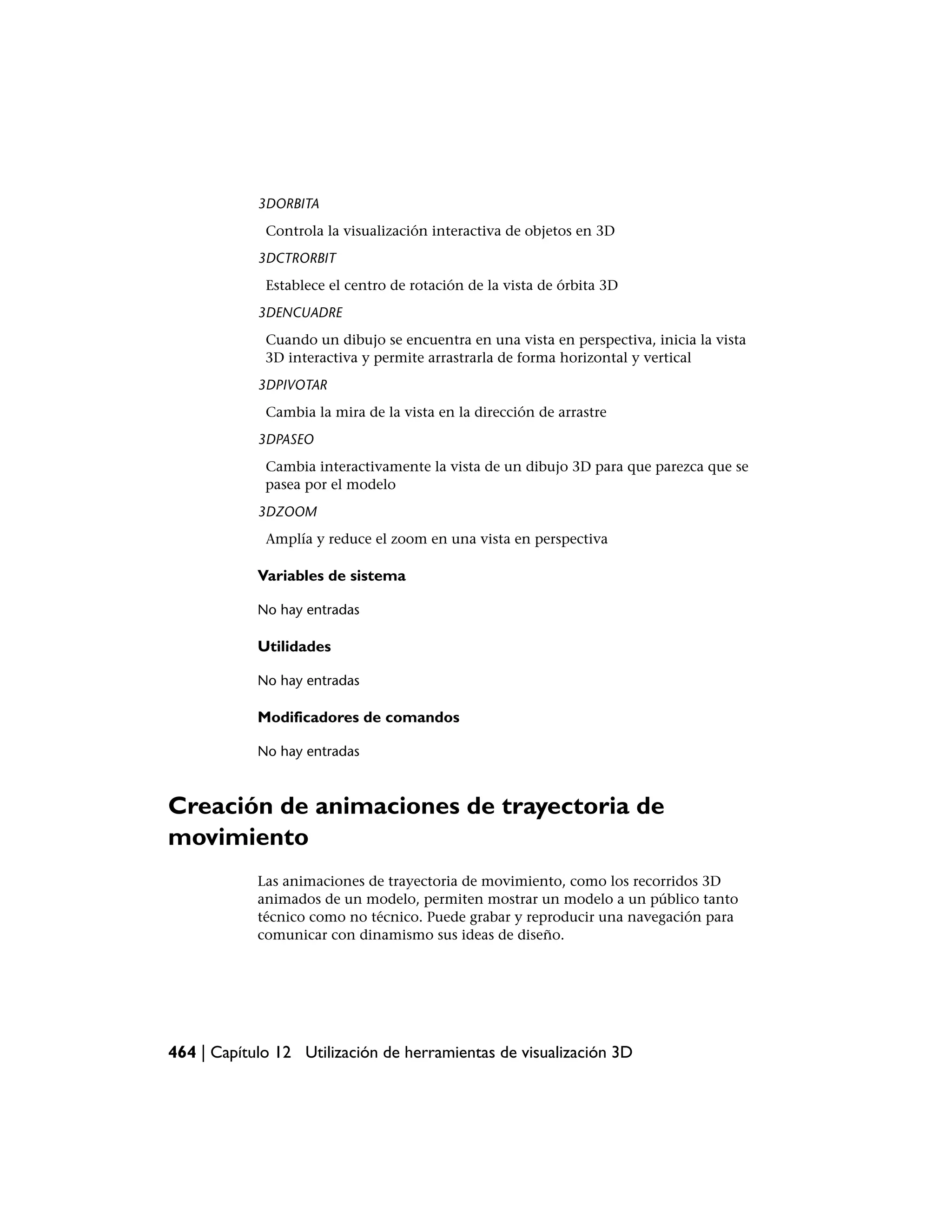 3DORBITA
             Controla la visualización interactiva de objetos en 3D
            3DCTRORBIT
             Establece el centro de rotación de la vista de órbita 3D
            3DENCUADRE
             Cuando un dibujo se encuentra en una vista en perspectiva, inicia la vista
             3D interactiva y permite arrastrarla de forma horizontal y vertical
            3DPIVOTAR
             Cambia la mira de la vista en la dirección de arrastre
            3DPASEO
             Cambia interactivamente la vista de un dibujo 3D para que parezca que se
             pasea por el modelo
            3DZOOM
             Amplía y reduce el zoom en una vista en perspectiva

            Variables de sistema

            No hay entradas

            Utilidades

            No hay entradas

            Modificadores de comandos

            No hay entradas



Creación de animaciones de trayectoria de
movimiento
            Las animaciones de trayectoria de movimiento, como los recorridos 3D
            animados de un modelo, permiten mostrar un modelo a un público tanto
            técnico como no técnico. Puede grabar y reproducir una navegación para
            comunicar con dinamismo sus ideas de diseño.




464 | Capítulo 12 Utilización de herramientas de visualización 3D
 