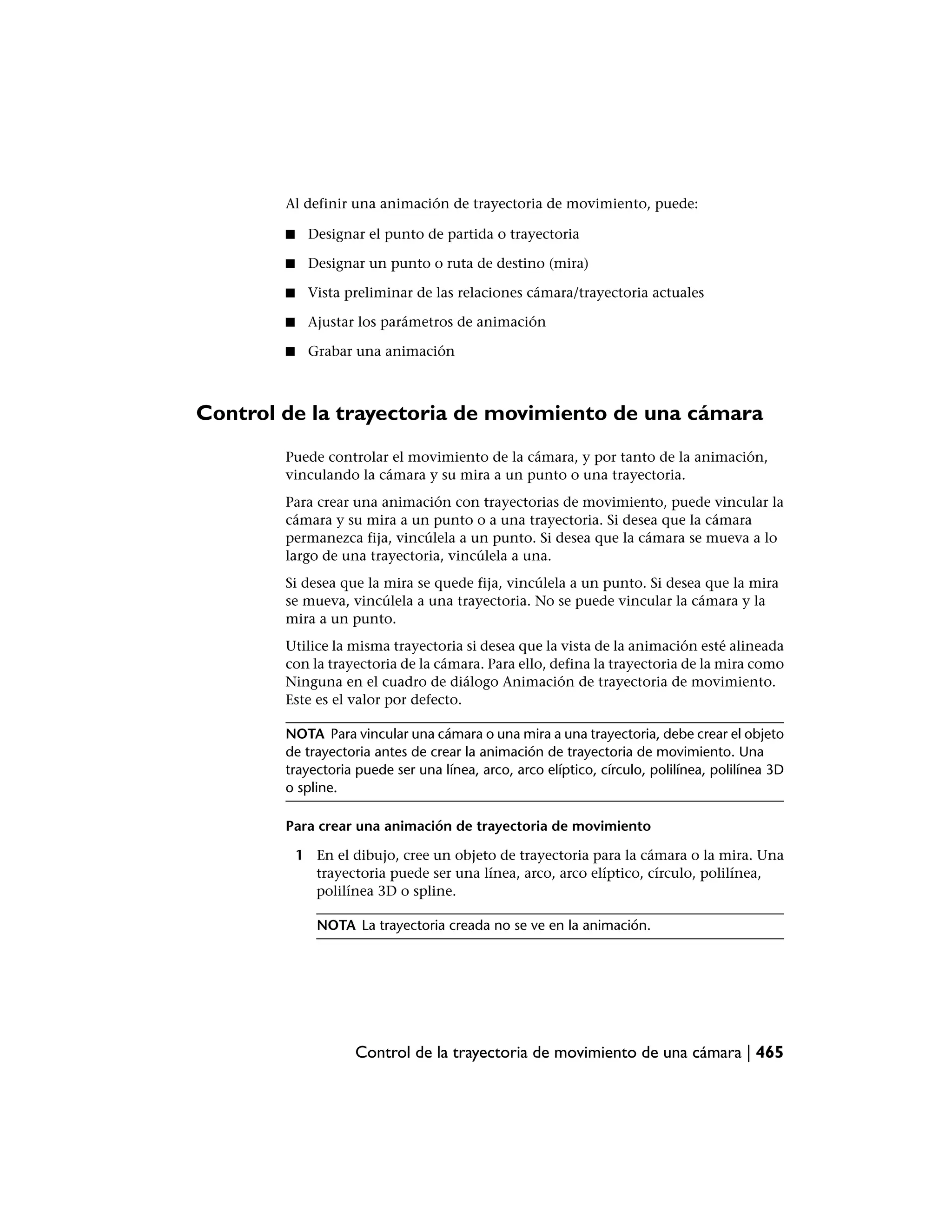 Al definir una animación de trayectoria de movimiento, puede:

        ■    Designar el punto de partida o trayectoria

        ■    Designar un punto o ruta de destino (mira)

        ■    Vista preliminar de las relaciones cámara/trayectoria actuales

        ■    Ajustar los parámetros de animación

        ■    Grabar una animación



Control de la trayectoria de movimiento de una cámara
        Puede controlar el movimiento de la cámara, y por tanto de la animación,
        vinculando la cámara y su mira a un punto o una trayectoria.
        Para crear una animación con trayectorias de movimiento, puede vincular la
        cámara y su mira a un punto o a una trayectoria. Si desea que la cámara
        permanezca fija, vincúlela a un punto. Si desea que la cámara se mueva a lo
        largo de una trayectoria, vincúlela a una.
        Si desea que la mira se quede fija, vincúlela a un punto. Si desea que la mira
        se mueva, vincúlela a una trayectoria. No se puede vincular la cámara y la
        mira a un punto.
        Utilice la misma trayectoria si desea que la vista de la animación esté alineada
        con la trayectoria de la cámara. Para ello, defina la trayectoria de la mira como
        Ninguna en el cuadro de diálogo Animación de trayectoria de movimiento.
        Este es el valor por defecto.

        NOTA Para vincular una cámara o una mira a una trayectoria, debe crear el objeto
        de trayectoria antes de crear la animación de trayectoria de movimiento. Una
        trayectoria puede ser una línea, arco, arco elíptico, círculo, polilínea, polilínea 3D
        o spline.

        Para crear una animación de trayectoria de movimiento

            1 En el dibujo, cree un objeto de trayectoria para la cámara o la mira. Una
              trayectoria puede ser una línea, arco, arco elíptico, círculo, polilínea,
              polilínea 3D o spline.

               NOTA La trayectoria creada no se ve en la animación.




                     Control de la trayectoria de movimiento de una cámara | 465
 