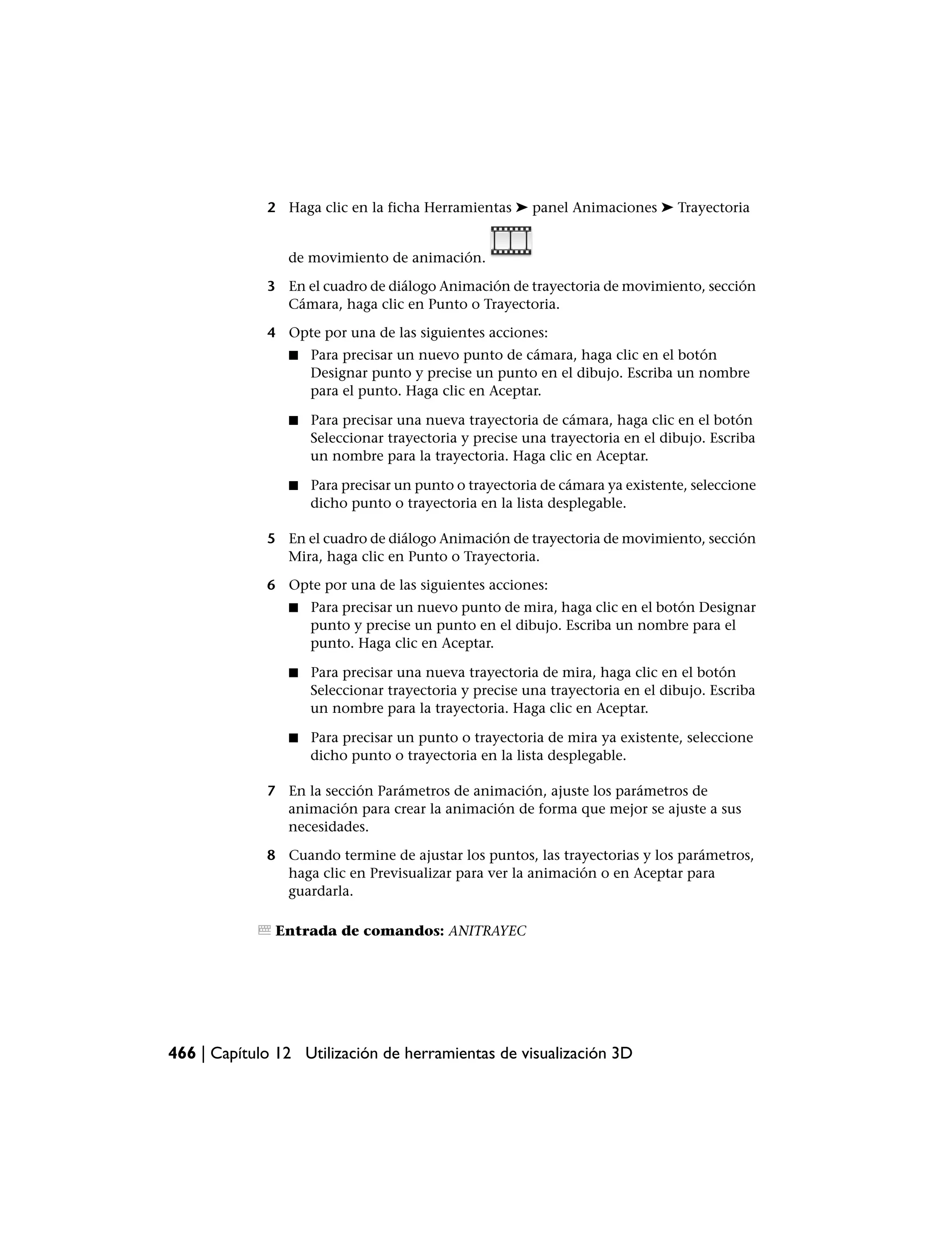 2 Haga clic en la ficha Herramientas ➤ panel Animaciones ➤ Trayectoria


                de movimiento de animación.

             3 En el cuadro de diálogo Animación de trayectoria de movimiento, sección
               Cámara, haga clic en Punto o Trayectoria.

             4 Opte por una de las siguientes acciones:
                ■   Para precisar un nuevo punto de cámara, haga clic en el botón
                    Designar punto y precise un punto en el dibujo. Escriba un nombre
                    para el punto. Haga clic en Aceptar.

                ■   Para precisar una nueva trayectoria de cámara, haga clic en el botón
                    Seleccionar trayectoria y precise una trayectoria en el dibujo. Escriba
                    un nombre para la trayectoria. Haga clic en Aceptar.

                ■   Para precisar un punto o trayectoria de cámara ya existente, seleccione
                    dicho punto o trayectoria en la lista desplegable.

             5 En el cuadro de diálogo Animación de trayectoria de movimiento, sección
               Mira, haga clic en Punto o Trayectoria.

             6 Opte por una de las siguientes acciones:
                ■   Para precisar un nuevo punto de mira, haga clic en el botón Designar
                    punto y precise un punto en el dibujo. Escriba un nombre para el
                    punto. Haga clic en Aceptar.

                ■   Para precisar una nueva trayectoria de mira, haga clic en el botón
                    Seleccionar trayectoria y precise una trayectoria en el dibujo. Escriba
                    un nombre para la trayectoria. Haga clic en Aceptar.

                ■   Para precisar un punto o trayectoria de mira ya existente, seleccione
                    dicho punto o trayectoria en la lista desplegable.

             7 En la sección Parámetros de animación, ajuste los parámetros de
               animación para crear la animación de forma que mejor se ajuste a sus
               necesidades.

             8 Cuando termine de ajustar los puntos, las trayectorias y los parámetros,
               haga clic en Previsualizar para ver la animación o en Aceptar para
               guardarla.

               Entrada de comandos: ANITRAYEC




466 | Capítulo 12 Utilización de herramientas de visualización 3D
 
