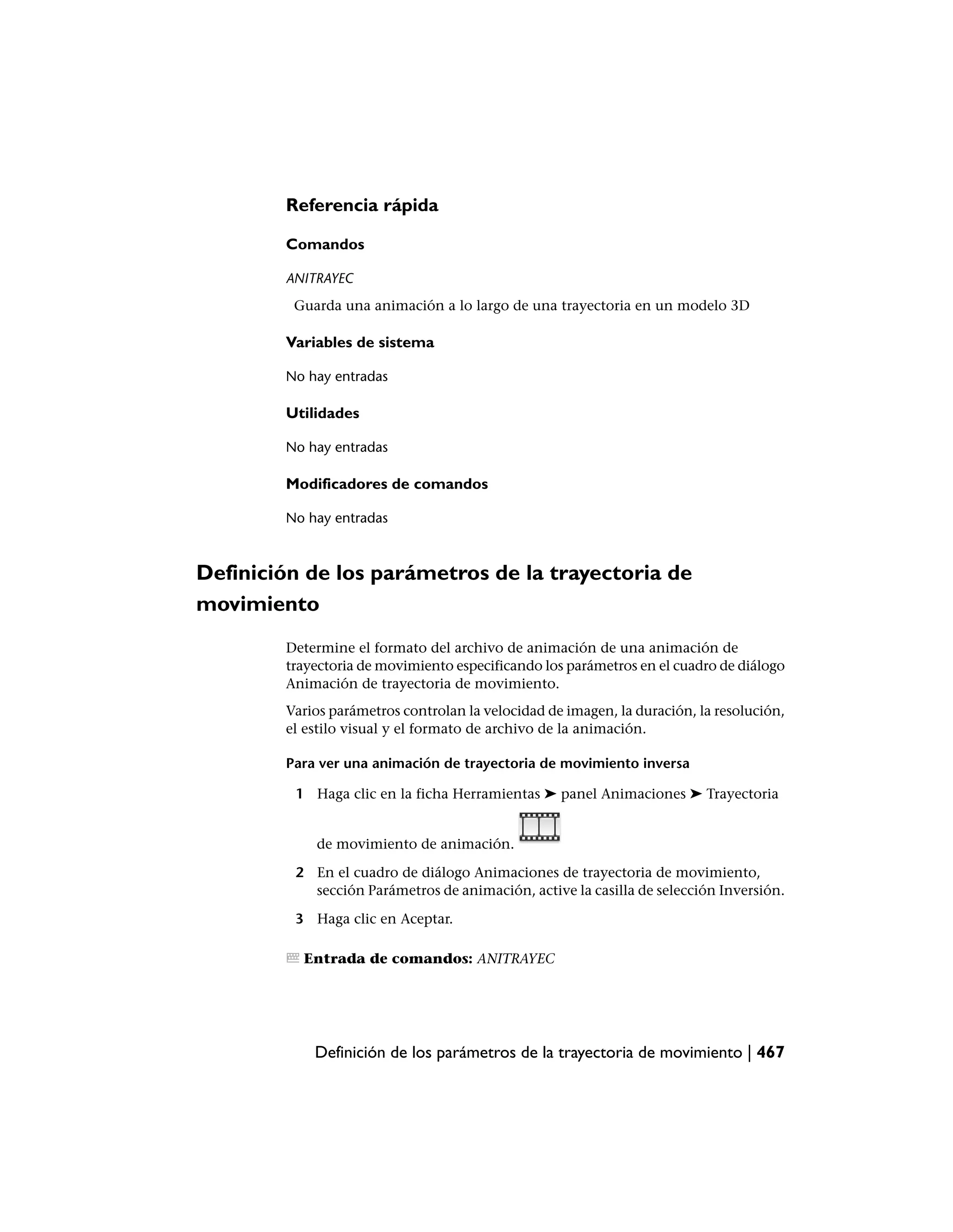 Referencia rápida

        Comandos

        ANITRAYEC
         Guarda una animación a lo largo de una trayectoria en un modelo 3D

        Variables de sistema

        No hay entradas

        Utilidades

        No hay entradas

        Modificadores de comandos

        No hay entradas



Definición de los parámetros de la trayectoria de
movimiento
        Determine el formato del archivo de animación de una animación de
        trayectoria de movimiento especificando los parámetros en el cuadro de diálogo
        Animación de trayectoria de movimiento.
        Varios parámetros controlan la velocidad de imagen, la duración, la resolución,
        el estilo visual y el formato de archivo de la animación.

        Para ver una animación de trayectoria de movimiento inversa

         1 Haga clic en la ficha Herramientas ➤ panel Animaciones ➤ Trayectoria


            de movimiento de animación.

         2 En el cuadro de diálogo Animaciones de trayectoria de movimiento,
           sección Parámetros de animación, active la casilla de selección Inversión.

         3 Haga clic en Aceptar.

          Entrada de comandos: ANITRAYEC




            Definición de los parámetros de la trayectoria de movimiento | 467
 