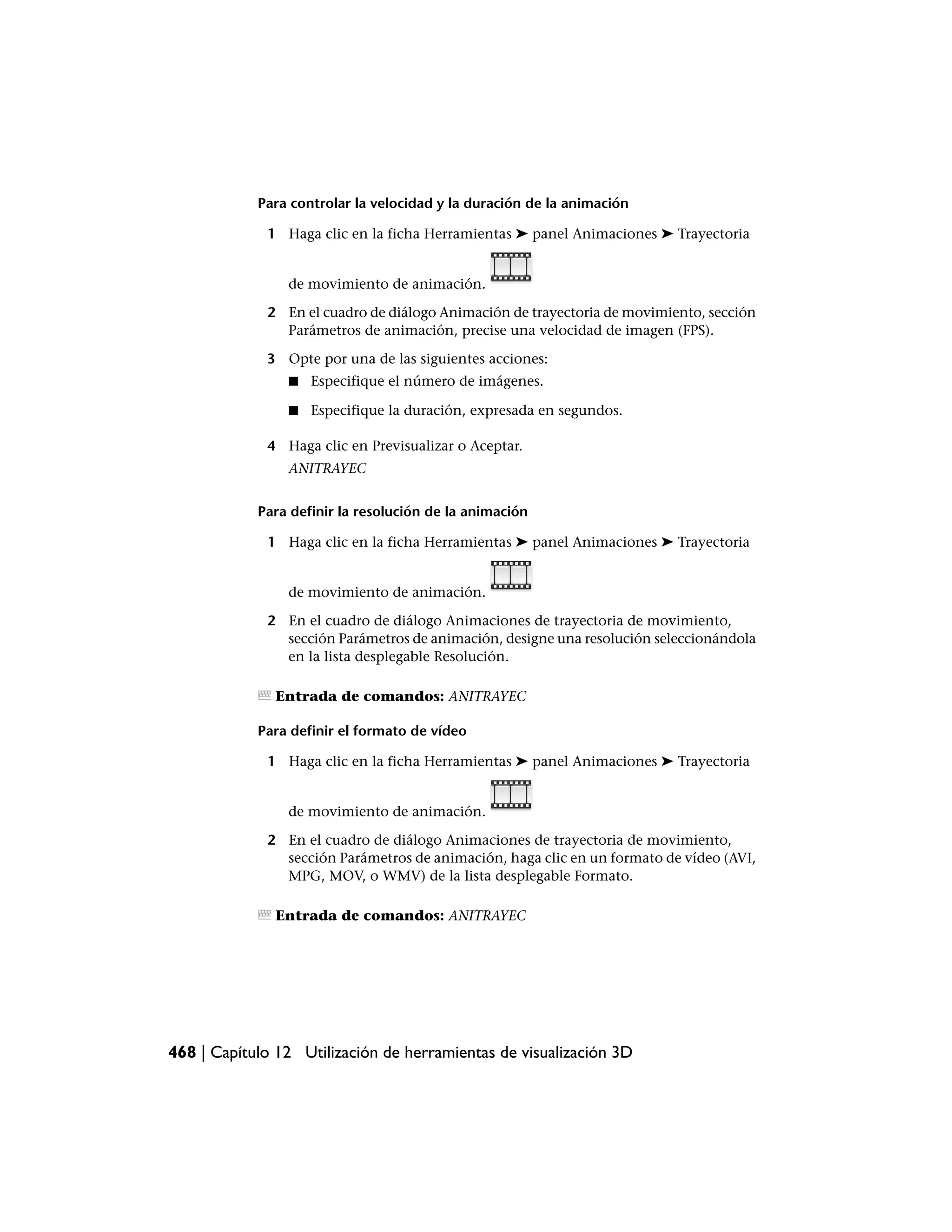 Para controlar la velocidad y la duración de la animación

             1 Haga clic en la ficha Herramientas ➤ panel Animaciones ➤ Trayectoria


                de movimiento de animación.

             2 En el cuadro de diálogo Animación de trayectoria de movimiento, sección
               Parámetros de animación, precise una velocidad de imagen (FPS).

             3 Opte por una de las siguientes acciones:
                ■   Especifique el número de imágenes.

                ■   Especifique la duración, expresada en segundos.

             4 Haga clic en Previsualizar o Aceptar.
                ANITRAYEC


            Para definir la resolución de la animación

             1 Haga clic en la ficha Herramientas ➤ panel Animaciones ➤ Trayectoria


                de movimiento de animación.

             2 En el cuadro de diálogo Animaciones de trayectoria de movimiento,
               sección Parámetros de animación, designe una resolución seleccionándola
               en la lista desplegable Resolución.

               Entrada de comandos: ANITRAYEC

            Para definir el formato de vídeo

             1 Haga clic en la ficha Herramientas ➤ panel Animaciones ➤ Trayectoria


                de movimiento de animación.

             2 En el cuadro de diálogo Animaciones de trayectoria de movimiento,
               sección Parámetros de animación, haga clic en un formato de vídeo (AVI,
               MPG, MOV, o WMV) de la lista desplegable Formato.

               Entrada de comandos: ANITRAYEC




468 | Capítulo 12 Utilización de herramientas de visualización 3D
 