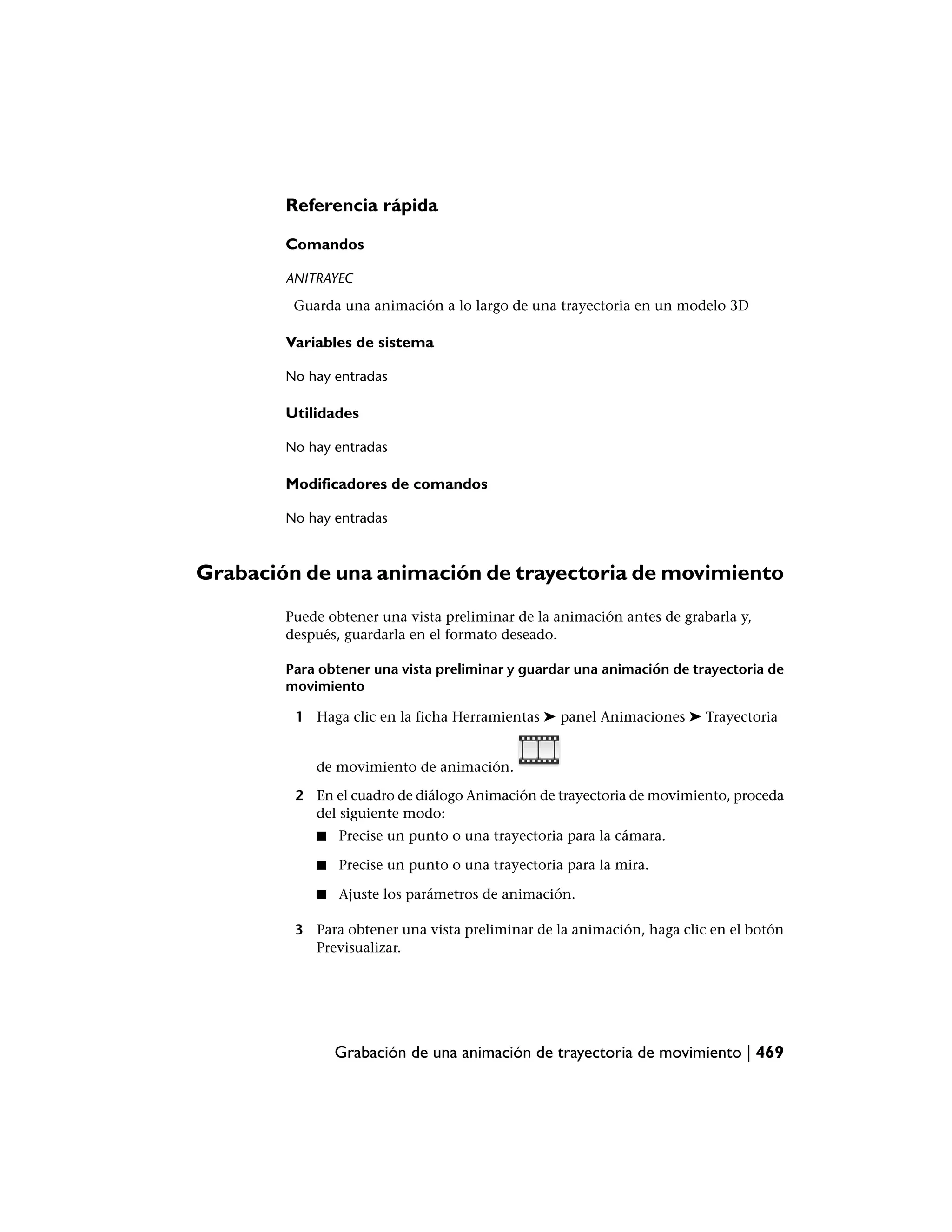 Referencia rápida

        Comandos

        ANITRAYEC
         Guarda una animación a lo largo de una trayectoria en un modelo 3D

        Variables de sistema

        No hay entradas

        Utilidades

        No hay entradas

        Modificadores de comandos

        No hay entradas



Grabación de una animación de trayectoria de movimiento
        Puede obtener una vista preliminar de la animación antes de grabarla y,
        después, guardarla en el formato deseado.

        Para obtener una vista preliminar y guardar una animación de trayectoria de
        movimiento

         1 Haga clic en la ficha Herramientas ➤ panel Animaciones ➤ Trayectoria


            de movimiento de animación.

         2 En el cuadro de diálogo Animación de trayectoria de movimiento, proceda
           del siguiente modo:
            ■   Precise un punto o una trayectoria para la cámara.

            ■   Precise un punto o una trayectoria para la mira.

            ■   Ajuste los parámetros de animación.

         3 Para obtener una vista preliminar de la animación, haga clic en el botón
           Previsualizar.




                Grabación de una animación de trayectoria de movimiento | 469
 