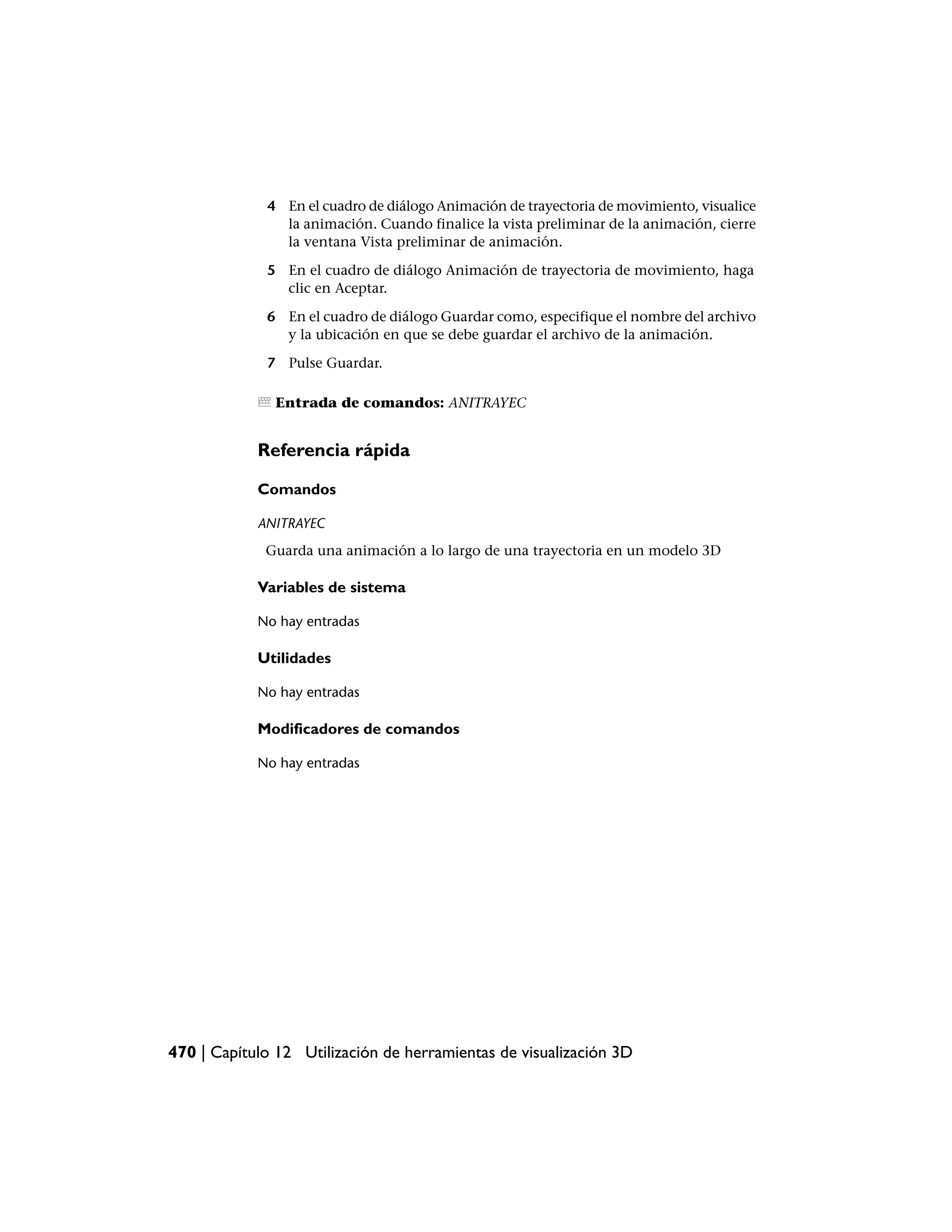 4 En el cuadro de diálogo Animación de trayectoria de movimiento, visualice
               la animación. Cuando finalice la vista preliminar de la animación, cierre
               la ventana Vista preliminar de animación.

             5 En el cuadro de diálogo Animación de trayectoria de movimiento, haga
               clic en Aceptar.

             6 En el cuadro de diálogo Guardar como, especifique el nombre del archivo
               y la ubicación en que se debe guardar el archivo de la animación.

             7 Pulse Guardar.

               Entrada de comandos: ANITRAYEC


            Referencia rápida

            Comandos

            ANITRAYEC
             Guarda una animación a lo largo de una trayectoria en un modelo 3D

            Variables de sistema

            No hay entradas

            Utilidades

            No hay entradas

            Modificadores de comandos

            No hay entradas




470 | Capítulo 12 Utilización de herramientas de visualización 3D
 