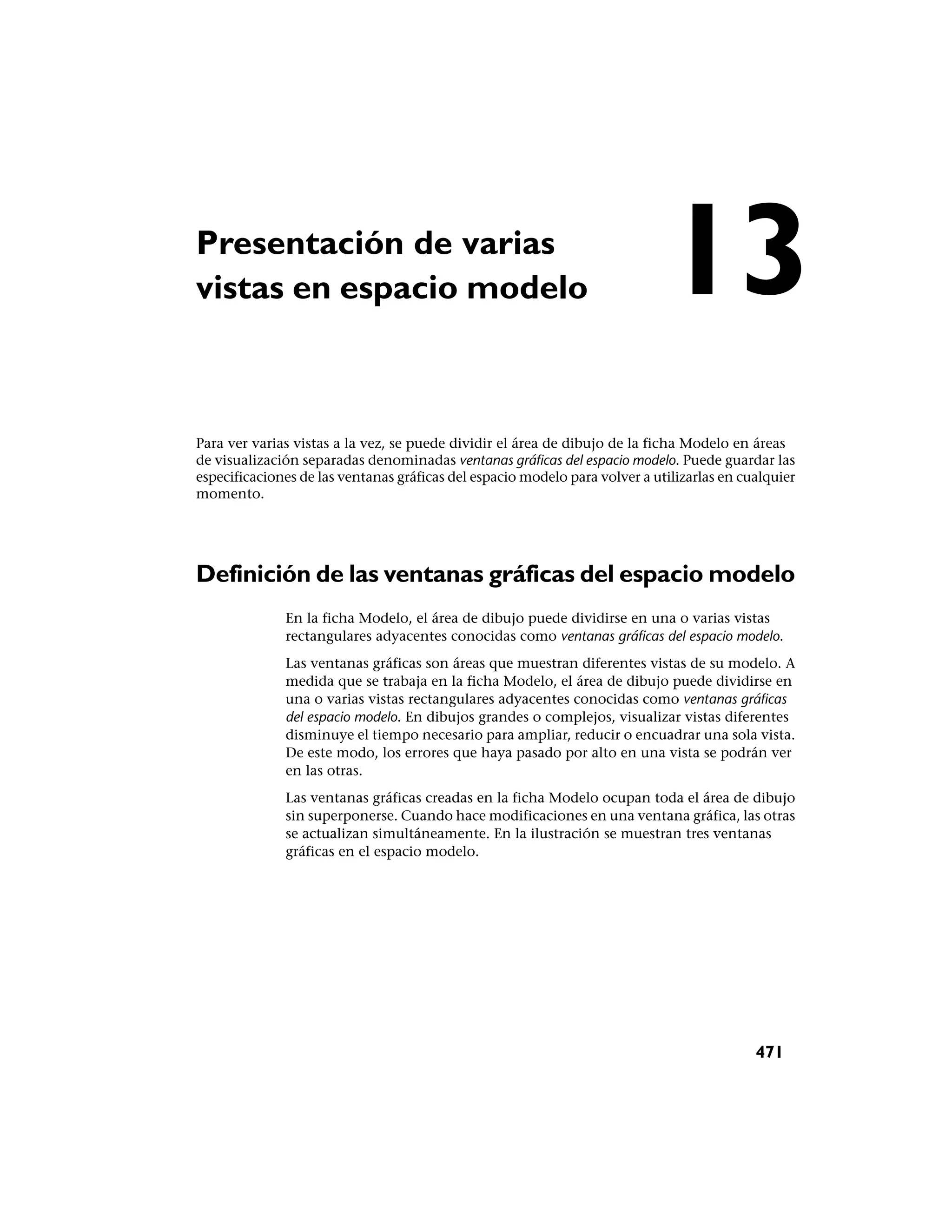 Presentación de varias
vistas en espacio modelo                                                     13
Para ver varias vistas a la vez, se puede dividir el área de dibujo de la ficha Modelo en áreas
de visualización separadas denominadas ventanas gráficas del espacio modelo. Puede guardar las
especificaciones de las ventanas gráficas del espacio modelo para volver a utilizarlas en cualquier
momento.




Definición de las ventanas gráficas del espacio modelo
              En la ficha Modelo, el área de dibujo puede dividirse en una o varias vistas
              rectangulares adyacentes conocidas como ventanas gráficas del espacio modelo.
              Las ventanas gráficas son áreas que muestran diferentes vistas de su modelo. A
              medida que se trabaja en la ficha Modelo, el área de dibujo puede dividirse en
              una o varias vistas rectangulares adyacentes conocidas como ventanas gráficas
              del espacio modelo. En dibujos grandes o complejos, visualizar vistas diferentes
              disminuye el tiempo necesario para ampliar, reducir o encuadrar una sola vista.
              De este modo, los errores que haya pasado por alto en una vista se podrán ver
              en las otras.
              Las ventanas gráficas creadas en la ficha Modelo ocupan toda el área de dibujo
              sin superponerse. Cuando hace modificaciones en una ventana gráfica, las otras
              se actualizan simultáneamente. En la ilustración se muestran tres ventanas
              gráficas en el espacio modelo.




                                                                                            471
 