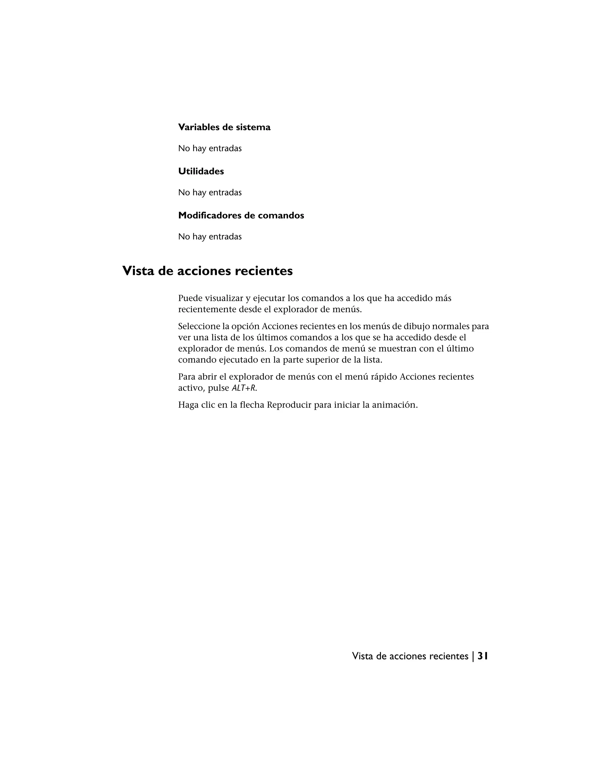 Variables de sistema

        No hay entradas

        Utilidades

        No hay entradas

        Modificadores de comandos

        No hay entradas



Vista de acciones recientes
        Puede visualizar y ejecutar los comandos a los que ha accedido más
        recientemente desde el explorador de menús.
        Seleccione la opción Acciones recientes en los menús de dibujo normales para
        ver una lista de los últimos comandos a los que se ha accedido desde el
        explorador de menús. Los comandos de menú se muestran con el último
        comando ejecutado en la parte superior de la lista.
        Para abrir el explorador de menús con el menú rápido Acciones recientes
        activo, pulse ALT+R.
        Haga clic en la flecha Reproducir para iniciar la animación.




                                                   Vista de acciones recientes | 31
 