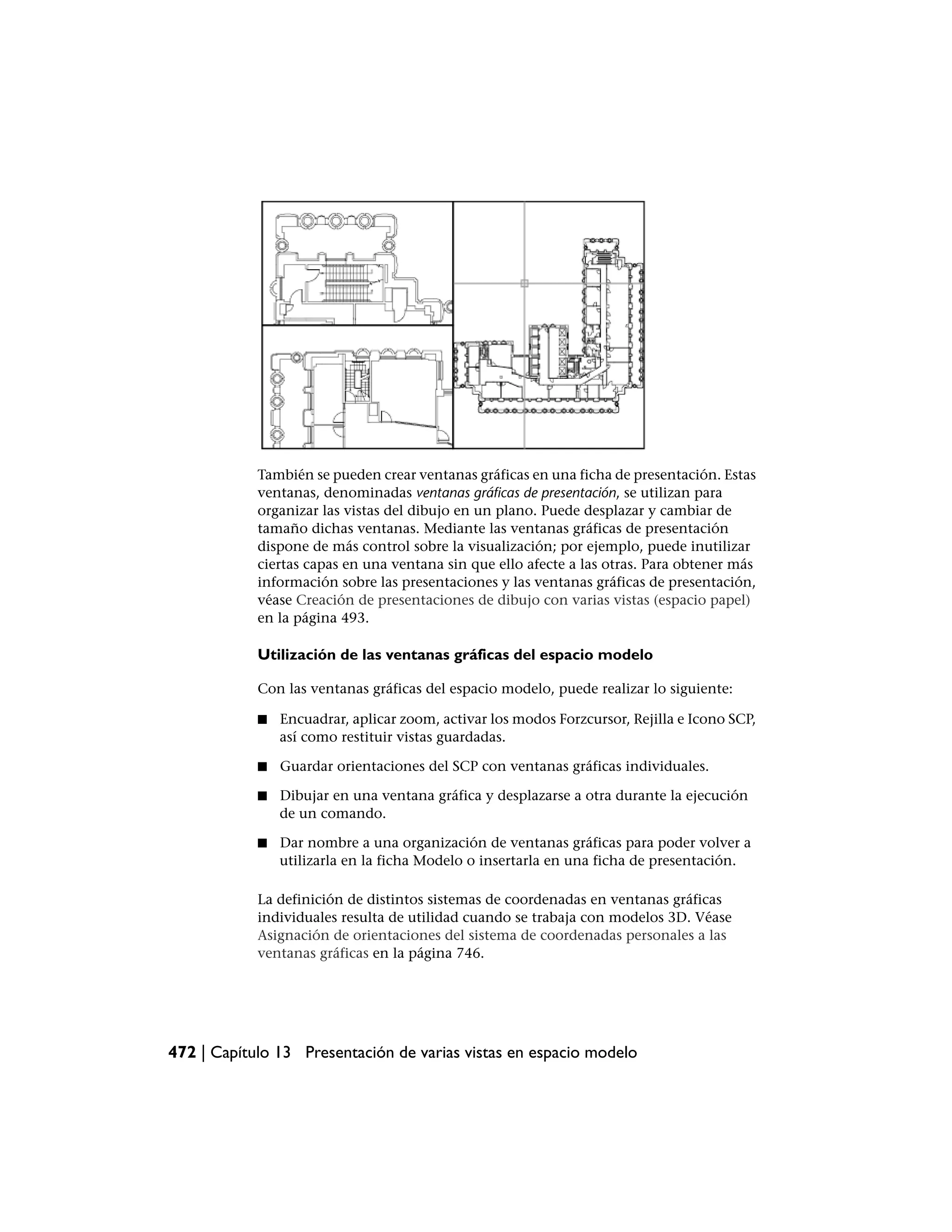 También se pueden crear ventanas gráficas en una ficha de presentación. Estas
            ventanas, denominadas ventanas gráficas de presentación, se utilizan para
            organizar las vistas del dibujo en un plano. Puede desplazar y cambiar de
            tamaño dichas ventanas. Mediante las ventanas gráficas de presentación
            dispone de más control sobre la visualización; por ejemplo, puede inutilizar
            ciertas capas en una ventana sin que ello afecte a las otras. Para obtener más
            información sobre las presentaciones y las ventanas gráficas de presentación,
            véase Creación de presentaciones de dibujo con varias vistas (espacio papel)
            en la página 493.

            Utilización de las ventanas gráficas del espacio modelo

            Con las ventanas gráficas del espacio modelo, puede realizar lo siguiente:

            ■   Encuadrar, aplicar zoom, activar los modos Forzcursor, Rejilla e Icono SCP,
                así como restituir vistas guardadas.

            ■   Guardar orientaciones del SCP con ventanas gráficas individuales.

            ■   Dibujar en una ventana gráfica y desplazarse a otra durante la ejecución
                de un comando.

            ■   Dar nombre a una organización de ventanas gráficas para poder volver a
                utilizarla en la ficha Modelo o insertarla en una ficha de presentación.

            La definición de distintos sistemas de coordenadas en ventanas gráficas
            individuales resulta de utilidad cuando se trabaja con modelos 3D. Véase
            Asignación de orientaciones del sistema de coordenadas personales a las
            ventanas gráficas en la página 746.




472 | Capítulo 13 Presentación de varias vistas en espacio modelo
 
