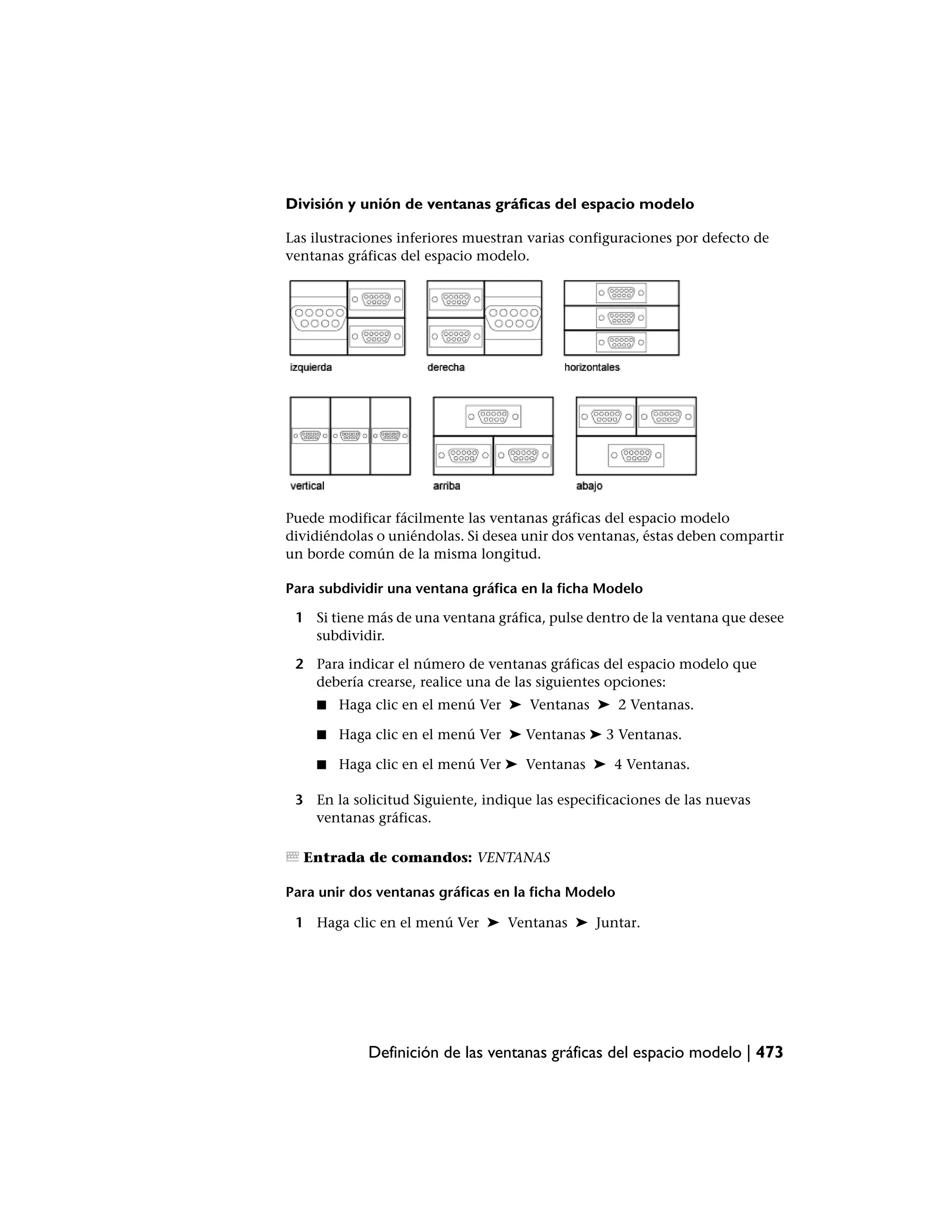 División y unión de ventanas gráficas del espacio modelo

Las ilustraciones inferiores muestran varias configuraciones por defecto de
ventanas gráficas del espacio modelo.




Puede modificar fácilmente las ventanas gráficas del espacio modelo
dividiéndolas o uniéndolas. Si desea unir dos ventanas, éstas deben compartir
un borde común de la misma longitud.

Para subdividir una ventana gráfica en la ficha Modelo

 1 Si tiene más de una ventana gráfica, pulse dentro de la ventana que desee
   subdividir.

 2 Para indicar el número de ventanas gráficas del espacio modelo que
   debería crearse, realice una de las siguientes opciones:
    ■   Haga clic en el menú Ver ➤ Ventanas ➤ 2 Ventanas.

    ■   Haga clic en el menú Ver ➤ Ventanas ➤ 3 Ventanas.

    ■   Haga clic en el menú Ver ➤ Ventanas ➤ 4 Ventanas.

 3 En la solicitud Siguiente, indique las especificaciones de las nuevas
   ventanas gráficas.

  Entrada de comandos: VENTANAS

Para unir dos ventanas gráficas en la ficha Modelo

 1 Haga clic en el menú Ver ➤ Ventanas ➤ Juntar.




            Definición de las ventanas gráficas del espacio modelo | 473
 
