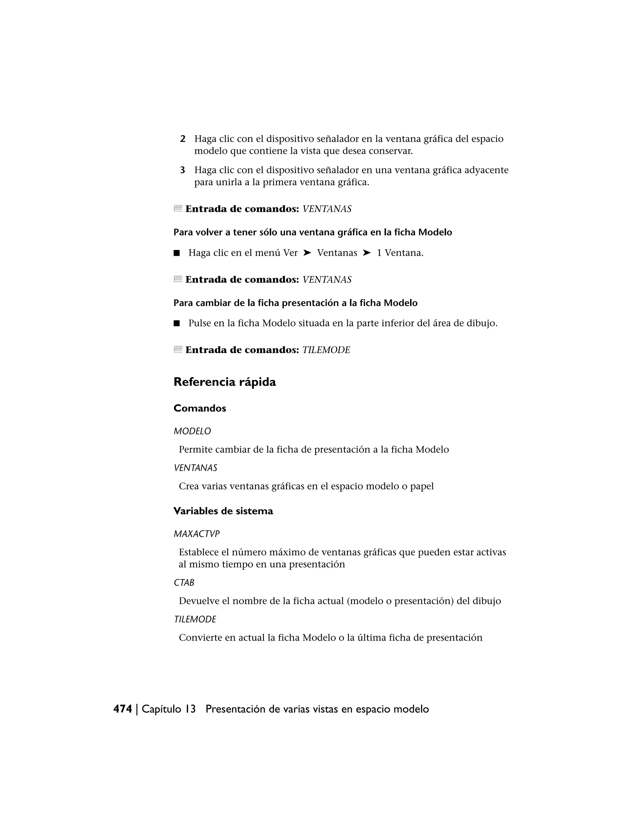 2 Haga clic con el dispositivo señalador en la ventana gráfica del espacio
                  modelo que contiene la vista que desea conservar.

                3 Haga clic con el dispositivo señalador en una ventana gráfica adyacente
                  para unirla a la primera ventana gráfica.

                 Entrada de comandos: VENTANAS

            Para volver a tener sólo una ventana gráfica en la ficha Modelo

            ■    Haga clic en el menú Ver ➤ Ventanas ➤ 1 Ventana.

                 Entrada de comandos: VENTANAS

            Para cambiar de la ficha presentación a la ficha Modelo

            ■    Pulse en la ficha Modelo situada en la parte inferior del área de dibujo.

                 Entrada de comandos: TILEMODE


            Referencia rápida

            Comandos

            MODELO
             Permite cambiar de la ficha de presentación a la ficha Modelo
            VENTANAS
             Crea varias ventanas gráficas en el espacio modelo o papel

            Variables de sistema

            MAXACTVP
             Establece el número máximo de ventanas gráficas que pueden estar activas
             al mismo tiempo en una presentación
            CTAB
             Devuelve el nombre de la ficha actual (modelo o presentación) del dibujo
            TILEMODE
             Convierte en actual la ficha Modelo o la última ficha de presentación




474 | Capítulo 13 Presentación de varias vistas en espacio modelo
 